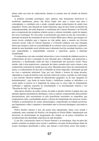 67
abateu sobre essa área de conhecimento, durante os recentes anos de chumbo da história
brasileira.
A moderna sociedade tecnológica, cujos aspectos mais diretamente observáveis se
modificam rapidamente, parece não deixar tempo nem para a crítica nem para a
contemplação e a satisfação com o estudo, exigindo apenas conhecimentos de caráter mais
pragmático. Porém, uma educação de caráter humanista, capaz de fazer frente aos desafios da
contemporaneidade, não pode dispensar a contribuição das Ciências Humanas e da Filosofia
para a compreensão das complexas relações sociais e culturais instituídas a partir do impacto
das novas tecnologias. Por essa razão, os profissionais que atuam na área são convocados a
participar do projeto de construção de um novo Ensino Médio para o Brasil, que assegure aos
nossos jovens condições para o ingresso na vida adulta, aptos a atuarem nos diversos
contextos sociais. Cabe às Ciências Humanas e à Filosofia colaborar com uma formação
básica que assegure a cada um a possibilidade de se construir como ser pensante e autônomo,
dotado de uma identidade social referida tanto à dimensão local da sociedade brasileira, com
suas espacialidades e temporalidades concretas e específicas, quanto à dimensão
mundializada.
O compromisso com uma sociedade democrática e com a extensão da cidadania associa os
conhecimentos da área à concepção de uma educação para a liberdade, que proporcione a
autonomia e a desalienação, tendo por base a humanização dos processos sociais. Nesse
sentido, cabe à área proporcionar a superação dos danos causados pelo senso comum a uma
compreensão consistente do mundo que nos cerca. Matizados pelos meios de comunicação de
massa, os conhecimentos da área têm se difundido de forma aligeirada e deformada que põe
em risco a autonomia intelectual. Urge, por isso, libertar o homem do tempo presente,
superando-se a noção de história como sucessão caótica de eventos, ocorridos no curto tempo
e sem conexão; libertá-lo também do determinismo geográfico ou de uma “geografia do
deslumbramento”, cuja ilusão de eterna fixidez e imobilismo condena os indivíduos a se
verem atados à escassez ou à magnitude do espaço que os cerca; fugir às interpretações
irrefletidas e ingênuas, presentes na sociologização e na psicologização rasteiras e nas
“filosofias de vida” ou “de botequim”.
Além desses desafios, de caráter externo, há ainda os desafios internos à própria área, que
apontam algumas permanências ideológicas, como as análises comprometidas pelas posturas
preconceituosas, pelo nacionalismo ou pelo proselitismo reacionário ou esquerdista, que
comprometem tanto a profundidade quanto a eficácia da interpretação dos processos sociais.
Também as permanências de caráter epistemológico, corporificadas na tradição positivista,
que fragmentam o olhar e impedem o intercâmbio entre as diversas abordagens, renovando as
análises.
Outros desafios internos à área são postos pela superposição, tantas vezes notada e
condenada, entre conteúdos de História e de Geografia no Ensino Médio. Superposição esta
decorrente da desarticulação da programação dos estudos ou da pouca consistência no
reconhecimento das identidades específicas de cada disciplina.
E, por fim, o preconceito contra as Ciências Naturais e as tecnologias, fruto em parte das
tensões existentes no próprio meio escolar e acadêmico, em parte da desconfiança diante do
avanço tecnológico desenfreado e aético, que ameaça a convivência social. Sem perder a
 