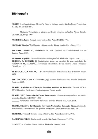 69
Bibliografia
ABREU, A . Especialização Flexível e Gênero: debates atuais. São Paulo em Perspectiva.
8(1): 52-57, jan/mar 1994.
_______. Mudança Tecnológica e gênero no Brasil: primeiras reflexões. Novos Estudos
CEBRAP. 35, março 1993.
ANDERSON, Perry. Zona de compromisso. São Paulo: UNESP, 1996.
ADORNO, Theodor W. Educação e Emancipação. Rio de Janeiro: Paz e Terra, 1995.
ADORNO, Theodor W., HORKHEIMER, Max. Dialética do Esclarecimento. Rio de
Janeiro: Zahar, 1985.
ARROYO, Miguel G. Da escola carente à escola possível. São Paulo: Loyola, 1986.
BERGER, P., BERGER, B. Socialização: como ser membro de uma sociedade. In:
FORACCHI, M., MARTINS, J. Sociologia e Sociedade. Rio de Janeiro: Livros Técnicos e
Científicos, 1977.
BERGER, P. , LUCKMANN, T. A Construção Social da Realidade. Rio de Janeiro: Vozes,
1973.
BITTENCOURT, Circe M. Fernandes (org). O saber histórico na sala de aula. São Paulo:
Contexto, 1997.
BRASIL. Ministério da Educação. Conselho Nacional de Educação. Parecer CEB nº
15/98. Diretrizes Curriculares Nacionais para o Ensino Médio.
BRASIL. MEC. Secretaria do Ensino Fundamental. Parâmetros curriculares nacionais:
geografia. Brasília: MEC/SEF, 1998.
_______. Parâmetros curriculares nacionais: história. Brasília: MEC/SEF, 1998.
BRASIL. Ministério da Educação. Secretaria Nacional de Educação Básica. Ensino das
humanidades: a modernidade em questão. São Paulo: Cortez; Brasília: SENEB, 1991.
BRAUDEL, Fernand. Escritos sobre a história. São Paulo: Perspectiva, 1978.
CADERNOS CEDES. Ensino de Geografia. São Paulo: Papirus, n. 39, 1996.
CARNOY, M. Estado e Teoria Política. São Paulo: Papirus, 1986.
 