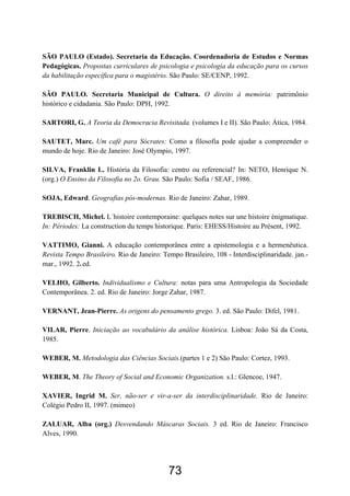 73
SÃO PAULO (Estado). Secretaria da Educação. Coordenadoria de Estudos e Normas
Pedagógicas. Propostas curriculares de psicologia e psicologia da educação para os cursos
da habilitação específica para o magistério. São Paulo: SE/CENP, 1992.
SÃO PAULO. Secretaria Municipal de Cultura. O direito à memória: patrimônio
histórico e cidadania. São Paulo: DPH, 1992.
SARTORI, G. A Teoria da Democracia Revisitada. (volumes I e II). São Paulo: Ática, 1984.
SAUTET, Marc. Um café para Sócrates: Como a filosofia pode ajudar a compreender o
mundo de hoje. Rio de Janeiro: José Olympio, 1997.
SILVA, Franklin L. História da Filosofia: centro ou referencial? In: NETO, Henrique N.
(org.) O Ensino da Filosofia no 2o. Grau. São Paulo: Sofia / SEAF, 1986.
SOJA, Edward. Geografias pós-modernas. Rio de Janeiro: Zahar, 1989.
TREBISCH, Michel. L´histoire contemporaine: quelques notes sur une histoire énigmatique.
In: Périodes: La construction du temps historique. Paris: EHESS/Histoire au Présent, 1992.
VATTIMO, Gianni. A educação contemporânea entre a epistemologia e a hermenêutica.
Revista Tempo Brasileiro. Rio de Janeiro: Tempo Brasileiro, 108 - Interdisciplinaridade. jan.-
mar., 1992. 2a.ed.
VELHO, Gilberto. Individualismo e Cultura: notas para uma Antropologia da Sociedade
Contemporânea. 2. ed. Rio de Janeiro: Jorge Zahar, 1987.
VERNANT, Jean-Pierre. As origens do pensamento grego. 3. ed. São Paulo: Difel, 1981.
VILAR, Pierre. Iniciação ao vocabulário da análise histórica. Lisboa: João Sá da Costa,
1985.
WEBER, M. Metodologia das Ciências Sociais.(partes 1 e 2) São Paulo: Cortez, 1993.
WEBER, M. The Theory of Social and Economic Organization. s.l.: Glencoe, 1947.
XAVIER, Ingrid M. Ser, não-ser e vir-a-ser da interdisciplinaridade. Rio de Janeiro:
Colégio Pedro II, 1997. (mimeo)
ZALUAR, Alba (org.) Desvendando Máscaras Sociais. 3 ed. Rio de Janeiro: Francisco
Alves, 1990.
 
