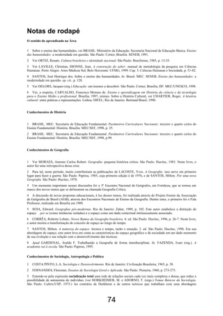 74
Notas de rodapé
O sentido do aprendizado na Área
1 Sobre o ensino das humanidades, ver BRASIL. Ministério da Educação. Secretaria Nacional de Educação Básica. Ensino
das humanidades: a modernidade em questão. São Paulo: Cortez; Brasília: SENEB, 1991.
2 Ver ORTIZ, Renato. Cultura brasileira e identidade nacional. São Paulo: Brasiliense, 1985, p. 13-35.
3 Ver LAVILLE, Christian, DIONNE, Jean. A construção do saber: manual de metodologia da pesquisa em Ciências
Humanas. Porto Alegre: Artes Médicas Sul; Belo Horizonte: UFMG, 1999. Cap. 3: Ciências Humanas e Sociedade, p. 51-82.
4 SANTOS, José Henrique dos. Sobre o ensino das humanidades. In: Brasil. MEC. SENEB. Ensino das humanidades: a
modernidade em questão. op. cit., p. 128.
5 Ver DELORS, Jacques (org.) Educação: um tesouro a descobrir. São Paulo: Cortez; Brasília, DF: MEC/UNESCO, 1998.
6 Ver, a respeito, CARVALHO, Francisco Moreno de. Ensino e aprendizagem em História da ciência e da tecnologia
para o Ensino Médio e profissional. Brasília, 1997, mimeo. Sobre a História Cultural, ver CHARTIER, Roger. A história
cultural: entre práticas e representações. Lisboa: DIFEL; Rio de Janeiro: Bertrand Brasil, 1990.
Conhecimentos de História
1 BRASIL. MEC. Secretaria de Educação Fundamental. Parâmetros Curriculares Nacionais: terceiro e quarto ciclos do
Ensino Fundamental: História. Brasília: MEC/SEF, 1998, p. 35.
2 BRASIL. MEC. Secretaria de Educação Fundamental. Parâmetros Curriculares Nacionais: terceiro e quarto ciclos do
Ensino Fundamental: História. Brasília: MEC/SEF, 1998, p.99.
Conhecimentos de Geografia
1 Ver MORAES, Antonio Carlos Robert. Geografia: pequena histórica crítica. São Paulo: Hucitec, 1983. Neste livro, o
autor faz uma retrospectiva dessa crise.
2 Para tal, neste período, muito contribuíram as publicações de LACOSTE, Yves. A Geografia: isso serve em primeiro
lugar para fazer a guerra. São Paulo: Papirus, 1985, cuja primeira edição é de 1976, e de SANTOS, Milton. Por uma nova
Geografia. São Paulo: Hucitec, 1978.
3 Um momento importante nessas discussões foi o 3º Encontro Nacional de Geógrafos, em Fortaleza, que se tornou um
marco dos novos rumos que se delinearam na chamada Geografia Crítica.
4 A discussão de novas propostas educacionais, à luz desses rumos, foi realizada através do Projeto Ensino da Associação
de Geógrafos do Brasil (AGB), através dos Encontros Nacionais de Ensino da Geografia. Dentre estes, o primeiro foi o Fala
Professor, realizado em Brasília em 1989.
5 SOJA, Edward. Geografias pós-modernas. Rio de Janeiro: Zahar, 1989, p. 102. Este autor estabelece a distinção do
espaço per se (como instâncias isoladas) e o espaço como um dado contextual intrinsecamente associado.
6 CORRÊA, Roberto Lobato. Novos Rumos da Geografia brasileira. 4. ed. São Paulo: Hucitec, 1996, p. 26-7. Neste livro,
o autor mostra a transformação do conceito de espaço ao longo do tempo.
7 SANTOS, Milton. A natureza do espaço: técnica e tempo, razão e emoção. 2. ed. São Paulo: Hucitec, 1996. Em sua
abordagem do espaço, este autor leva em conta as características do espaço geográfico e da sociedade em um dado momento
de sua evolução e sua relação com o desenvolvimento das técnicas.
8 Apud GARDENAL, Araldo F. Trabalhando a Geografia de forma interdisciplinar. In: FAZENDA, Ivani (org.). A
academia vai à escola. São Paulo: Papirus, 1995.
Conhecimentos de Sociologia, Antropologia e Política
1 COSTA PINTO, L.A. Sociologia e Desenvolvimento. Rio de Janeiro: Civilização Brasileira, 1965, p. 38.
2 FERNANDES, Florestan. Ensaios de Sociologia Geral e Aplicada. São Paulo: Pioneira, 1960, p. 273-275.
3 Entende-se pela expressão socialização total uma rede de relações sociais cada vez mais complexa e densa, que reduz a
possibilidade de autonomia do indivíduo. (ver HORKHEIMER, M. e ADORNO, T. (orgs.) Temas Básicos da Sociologia.
São Paulo: Cultrix/USP, 1973.) Ao contrário de Durkheim e de outros teóricos que trabalham com uma abordagem
 