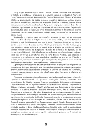 9
Tais princípios são a base que dá sentido à área de Ciências Humanas e suas Tecnologias.
O trabalho e a produção, a organização e o convívio sociais, a construção do “eu” e do
“outro” são temas clássicos e permanentes das Ciências Humanas e da Filosofia. Constituem
objetos de conhecimentos de caráter histórico, geográfico, econômico, político, jurídico,
sociológico, antropológico, psicológico e, sobretudo, filosófico. Já apontam, por sua própria
natureza, uma organização interdisciplinar. Agrupados e reagrupados, a critério da escola, em
disciplinas específicas ou em projetos, programas e atividades que superem a fragmentação
disciplinar, tais temas e objetos, ao invés de uma lista infindável de conteúdos a serem
transmitidos e memorizados, constituem a razão de ser do estudo das Ciências Humanas no
Ensino Médio.
Sintetizando e coroando essas preocupações, retornam ao currículo os conteúdos
filosóficos. Em referência à tradição do estudo das humanidades, é na área de Ciências
Humanas e suas Tecnologias que eles vêm se situar. Entretanto, deve-se ter em conta o
caráter transdisciplinar de que se reveste a Filosofia, quer enquanto Filosofia da Linguagem,
quer enquanto Filosofia da Ciência. Da mesma forma, a História, que deverá estar presente
também enquanto História das Linguagens e História das Ciências e das Técnicas, não na
perspectiva tradicional da História Intelectual, que se limita a narrar biografias de cientistas e
listar suas invenções e descobertas, mas da nova História Cultural, que enquadra o
pensamento e o conhecimento nas negociações e conflitos da ação social6. Filosofia e
História, assim, tornam-se instrumentais para a compreensão do significado social e cultural
das linguagens, das ciências – naturais e humanas – e da tecnologia.
A presença das tecnologias na área de Ciências Humanas dá-se a partir do alargamento do
entendimento da própria tecnologia, tanto como produto quanto como processo. Se, enquanto
produto, as tecnologias apontam mais diretamente as Ciências da Natureza e a Matemática,
enquanto processo, remetem ao uso e às reflexões que sobre elas fazem as três áreas de
conhecimento.
Entretanto, uma compreensão mais ampla da tecnologia como fenômeno social permite
verificar o desenvolvimento de processos tecnológicos diversos, amparados nos
conhecimentos das Ciências Humanas. É preciso, antes de tudo, distinguir as tecnologias das
Ciências Humanas em sua especificidade ante as das Ciências da Natureza. Enquanto estas
últimas produzem tecnologias “duras”, configuradas em ferramentas e instrumentos
materiais, as Ciências Humanas produzem tecnologias ideais, isto é, referidas mais
diretamente ao pensamento e às idéias, tais como as que envolvem processos de gestão e
seleção e tratamento de informações, embasados em recortes sociológicos. Outro aspecto que
permite associar as tecnologias às Ciências Humanas diz respeito ao uso que estas fazem das
tecnologias originárias de outros campos de conhecimento, como o recurso aos satélites e à
fotografia aérea na cartografia. E, por fim, cabe ainda à área de Ciências Humanas construir a
reflexão sobre as relações entre a tecnologia e a totalidade cultural, redimensionando tanto a
produção quanto a vivência cotidiana dos homens. Inclui-se aqui o papel da tecnologia nos
processos econômicos e sociais e os impactos causados pelas tecnologias sobre os homens, a
exemplo da percepção de um tempo fugidio ou eternamente presente, em decorrência da
aceleração do fluxo de informações.
 