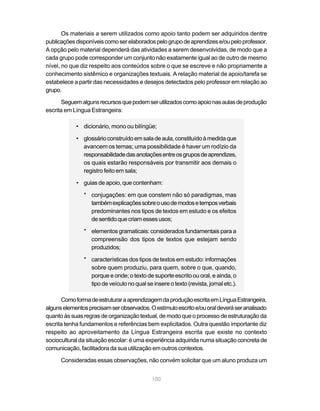 100
Os materiais a serem utilizados como apoio tanto podem ser adquiridos dentre
publicaçõesdisponíveiscomoserelaboradospelogrupodeaprendizese/oupeloprofessor.
A opção pelo material dependerá das atividades a serem desenvolvidas, de modo que a
cada grupo pode corresponder um conjunto não exatamente igual ao de outro de mesmo
nível, no que diz respeito aos conteúdos sobre o que se escreve e não propriamente a
conhecimento sistêmico e organizações textuais. A relação material de apoio/tarefa se
estabelece a partir das necessidades e desejos detectados pelo professor em relação ao
grupo.
Seguemalgunsrecursosquepodemserutilizadoscomoapoionasaulasdeprodução
escrita em Língua Estrangeira:
• dicionário, mono ou bilíngüe;
• glossárioconstruídoemsaladeaula,constituídoàmedidaque
avancem os temas; uma possibilidade é haver um rodízio da
responsabilidadedasanotaçõesentreosgruposdeaprendizes,
os quais estarão responsáveis por transmitir aos demais o
registro feito em sala;
• guias de apoio, que contenham:
* conjugações: em que constem não só paradigmas, mas
tambémexplicaçõessobreousodemodosetemposverbais
predominantes nos tipos de textos em estudo e os efeitos
desentidoquecriamessesusos;
* elementos gramaticais: considerados fundamentais para a
compreensão dos tipos de textos que estejam sendo
produzidos;
* características dos tipos de textos em estudo: informações
sobre quem produziu, para quem, sobre o que, quando,
porque e onde; o texto de suporte escrito ou oral, e ainda, o
tipo de veículo no qual se insere o texto (revista, jornal etc.).
ComoformadeestruturaraaprendizagemdaproduçãoescritaemLínguaEstrangeira,
algunselementosprecisamserobservados.Oestímuloescritoe/ouoraldeveráseranalisado
quanto às suas regras de organização textual, de modo que o processo de estruturação da
escrita tenha fundamentos e referências bem explicitados. Outra questão importante diz
respeito ao aproveitamento da Língua Estrangeira escrita que existe no contexto
sociocultural da situação escolar: é uma experiência adquirida numa situação concreta de
comunicação, facilitadora da sua utilização em outros contextos.
Consideradas essas observações, não convém solicitar que um aluno produza um
 