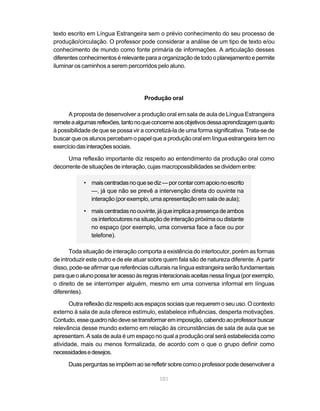 101
texto escrito em Língua Estrangeira sem o prévio conhecimento do seu processo de
produção/circulação. O professor pode considerar a análise de um tipo de texto e/ou
conhecimento de mundo como fonte primária de informações. A articulação desses
diferentesconhecimentosérelevanteparaaorganizaçãodetodooplanejamentoepermite
iluminar os caminhos a serem percorridos pelo aluno.
Produção oral
A proposta de desenvolver a produção oral em sala de aula de Língua Estrangeira
remeteaalgumasreflexões,tantonoqueconcerneaosobjetivosdessaaprendizagemquanto
à possibilidade de que se possa vir a concretizá-la de uma forma significativa. Trata-se de
buscar que os alunos percebam o papel que a produção oral em língua estrangeira tem no
exercíciodasinteraçõessociais.
Uma reflexão importante diz respeito ao entendimento da produção oral como
decorrente de situações de interação, cujas macropossibilidades se dividem entre:
• maiscentradasnoquesediz—porcontarcomapoionoescrito
—, já que não se prevê a intervenção direta do ouvinte na
interação (por exemplo, uma apresentação em sala de aula);
• maiscentradasnoouvinte,jáqueimplicaapresençadeambos
os interlocutores na situação de interação próxima ou distante
no espaço (por exemplo, uma conversa face a face ou por
telefone).
Toda situação de interação comporta a existência do interlocutor, porém as formas
de introduzir este outro e de ele atuar sobre quem fala são de natureza diferente. A partir
disso, pode-se afirmar que referências culturais na língua estrangeira serão fundamentais
paraqueoalunopossateracessoàsregrasinteracionaisaceitasnessalíngua(porexemplo,
o direito de se interromper alguém, mesmo em uma conversa informal em línguas
diferentes).
Outra reflexão diz respeito aos espaços sociais que requerem o seu uso. O contexto
externo à sala de aula oferece estímulo, estabelece influências, desperta motivações.
Contudo,essequadronãodevesetransformaremimposição,cabendoaoprofessorbuscar
relevância desse mundo externo em relação às circunstâncias de sala de aula que se
apresentam. A sala de aula é um espaço no qual a produção oral será estabelecida como
atividade, mais ou menos formalizada, de acordo com o que o grupo definir como
necessidadesedesejos.
Duasperguntasseimpõemaoserefletirsobrecomooprofessorpodedesenvolvera
 