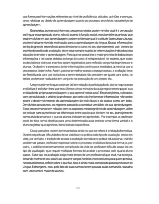108
que forneçam informações referentes ao nível de proficiência, atitudes, opiniões e crenças,
tanto relativas ao objeto de aprendizagem quanto ao processo envolvido naquele tipo de
aprendizagem.
Entrevistas,conversasinformais,pequenosrelatospodemrevelarqualéapercepção
de língua estrangeira do aluno, não só quanto à função social, mas também quanto ao que
estáenvolvidoemsuaaprendizagem;podemevidenciarqualéaatitudefaceoutrasculturas;
podem indicar o nível de motivação para a aprendizagem da língua. Essas informações
serão de grande importância para direcionar o curso no seu planejamento que, dentro do
espíritodessetipodeavaliação,deveestarsempresujeitoàsreformulaçõesindicadaspela
situaçãodeensinoeaprendizagem.Paraquesepossatiraromaiorproveitodetodasessas
informações e de outras obtidas ao longo do curso, é indispensável, no entanto, que todas
as decisões e todos os eventos sejam registrados para reflexão conjunta de professor e
alunos. O objetivo é sempre o de ter informações contínuas e imediatas, à medida que o
processosedesenvolve.Assim,parasetermelhoracessoaesseprocesso,aavaliaçãodeve
serflexibilizadaparaqueostópicosaseremtestadosnãoprecisemseriguaisparatodos,os
testes podem ser realizados em conjunto na execução de um projeto etc.
Um procedimento que pode ser útil em relação à participação do aluno no processo
avaliativo é solicitar-lhes que nos últimos cinco minutos da aula registrem no papel sua
avaliação da própria aprendizagem: o que aprendi nesta aula? Esses registros, coletados
comperiodicidadeacritériodoprofessor,porcertovãolhefornecerinformaçõesrelevantes
sobre o desenvolvimento da aprendizagem de indivíduos e da classe como um todo.
Devolvidos aos alunos, os registros passarão a constituir um diário de sua aprendizagem.
Esse procedimento tem relação com os aspectos metacognitivos de aprendizagem, além
de indicar para o professor as diferenças entre aquilo que ele tem no seu planejamento
como alvo de ensino e o que os alunos indicam ter aprendido. Por exemplo, o professor
pode ter tido como objetivo para uma determinada aula ensinar uma forma verbal e o
aluno registrar que aprendeu itens lexicais específicos.
Duas questões podem ser levantadas ainda no que se refere à avaliação formativa.
Dizem respeito às dificuldades de se viabilizar na prática este tipo de avaliação tendo em
vista,porumlado,atradiçãodeseusaraavaliaçãosomativanapráticaeducacional,criando
problemas para o professor repensar sobre o processo avaliativo de outra forma; e, por
outro, o cotidiano extremamente complicado da vida do professor dificulta o uso de um
tipo de avaliação, que requer múltiplas formas de avaliar o processo pelo qual o aluno
passa. Esse tipo de avaliação exige mais tempo de um profissional que está, via de regra,
tentandomelhorarseusalárioaoassumircargashoráriasinconcebíveisparaquemprecisa,
necessariamente,refletirsobreoquefaz.Issoéaindamaiscomplicadoparaoprofessorde
Língua Estrangeira, pois, pelo fato de suas turmas terem poucas aulas semanais, trabalha
com um número maior de alunos.
 