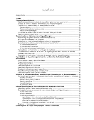 Apresentação ............................................................................................................................................... 15
1a
PARTE
Considerações preliminares ....................................................................................................................... 19
A justificativa social para a inclusão de Língua Estrangeira no ensino fundamental ............................. 20
Os focos do ensino: a metáfora das lentes de uma máquina fotográfica ........................................... 21
Critérios para a inclusão de línguas estrangeiras no currículo ............................................................... 22
Fatores históricos .............................................................................................................................. 22
Fatores relativos às comunidades locais .......................................................................................... 23
Fatores relativos à tradição .............................................................................................................. 23
Uma síntese da situação atual do ensino de Língua Estrangeira no Brasil ............................................. 23
Aspectos centrais no documento .......................................................................................................... 24
Caracterização do objeto de ensino: Língua Estrangeira...................................................................... 27
Aprender línguas significa aprender conhecimento e seu uso.............................................................. 27
A natureza sociointeracional da linguagem .......................................................................................... 27
A relação entre língua estrangeira e língua materna na aprendizagem .............................................. 28
Os conhecimentos sistêmico, de mundo e da organização textual ..................................................... 29
O conhecimento sistêmico .............................................................................................................. 29
O conhecimento de mundo ............................................................................................................ 29
O conhecimento da organização textual ....................................................................................... 31
A projeção dos conhecimentos na construção do significado ............................................................ 32
Os conhecimentos sistêmicos, de mundo e de organização textual e o processo de ensinar e
aprender Língua Estrangeira .................................................................................................................. 32
Os usos dos conhecimentos e o processo de aprender e ensinar Língua Estrangeira.......................... 34
Papel da área de Língua Estrangeira no ensino fundamental diante da construção
da cidadania ................................................................................................................................................ 37
Lei de Diretrizes e Bases e Língua Estrangeira ......................................................................................... 37
Perspectiva educacional ....................................................................................................................... 37
Perspectiva pragmática ......................................................................................................................... 38
Língua Estrangeira e exclusão social ...................................................................................................... 38
Língua Estrangeira como libertação ...................................................................................................... 39
O inglês como língua estrangeira hegemônica .................................................................................... 39
A escolha de línguas estrangeiras para o currículo ............................................................................... 40
Língua Estrangeira e construção de cidadania ..................................................................................... 41
A relação do processo de ensinar e aprender Língua Estrangeira com os temas transversais ....... 43
Ensino de Língua Estrangeira: modo singular para focalizar a relação entre linguagem e sociedade 43
Escolhas temáticas .......................................................................................................................... 44
Escolhas de organização textual ..................................................................................................... 45
Escolhas sistêmicas .......................................................................................................................... 46
Variação lingüística .......................................................................................................................... 47
Pluralidade cultural ........................................................................................................................... 48
Ensino e aprendizagem de Língua Estrangeira nos terceiro e quarto ciclos....................................... 53
Língua Estrangeira e o aluno dos terceiro e quarto ciclos ..................................................................... 53
Concepções teóricas do processo de ensino e aprendizagem de Língua Estrangeira ....................... 55
A visão behaviorista .......................................................................................................................... 56
A visão cognitivista ........................................................................................................................... 56
A visão sociointeracional .................................................................................................................. 57
Aprendizagem como forma de co-participação social............................................................ 58
Aprendizagem como construção de conhecimento compartilhado ....................................... 58
Interação e construção da aprendizagem ............................................................................... 59
Interação e configuração espacial em sala de aula ................................................................ 61
Cognição e metacognição................................................................................................................... 62
Objetivos gerais de Língua Estrangeira para o ensino fundamental .................................................... 65
SUMÁRIO
 