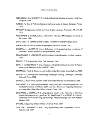 111
BIBLIOGRAFIA
ALDERSON, J. C. e URQHART, A. H. (eds.). Reading in a foreign language. Nova York:
Longman, 1984.
ALMEIDAFILHO,J.C.P.Dimensõescomunicativasnoensinodelínguas.Campinas:Pontes,
1993.
ANTHONY, E. Approach, method, technique.English Language Teaching, v. 17, p. 63-67,
1963.
ARONOWITZ, S. e GIROUX, H. A. Postmodern education. Minneapolis: University of
Minnesota, 1991.
BACKHURST, D. e SYPNOWICH, C. (eds.). The social self. Londres: Sage, 1995.
BAKHTIN, M. Marxismo e filosofia da linguagem. São Paulo: Hucitec, 1981.
BARBARA, L. e SCOTT, M. (eds.). Reflections on language learning. In: Honour of
Antonieta Celani. Clevedon: Multilingual Matters, 1994.
BEAUGRANDE,R.eDRESSLER,W.C.Introductiontotextlinguistics.Londres:Longman,
1981.
BELSEY, C. Critical practice. Nova York: Methuen, 1980.
BOHN, H. e VANDRESEN, P. (orgs.). Tópicos em lingüística aplicada: o ensino de línguas
estrangeiras.Florianópolis: Ed.daUFSC,1988.
BROWN,G.eYULE,G.Discourseanalysis.Cambridge:CambridgeUniversityPress,1983.
BRUMFIT, C. Communicative methodology in language teaching. Cambridge: Cambridge
University Press, 1984.
BRUNER, J. Actual minds, possible worlds. Cambridge: Harvard University Press, 1986.
BULLIVANT, B. M. Ideological influences on linguistic and cultural empowerment: an
Australian example. In: TOLLEFSON, J. W. (ed.). Power and inequality in language
education.Cambridge:CambridgeUniversityPress,1995.
BUSNARDO, J. e BRAGA, D. B. Language and power: on the nessecity of rethinking
English language pedagogy in Brazil. In: SAVIGNON, S. J. e BERNS, M. S. (eds.).
InitiativesincommunicativelanguageteachingII.Abookofreadings.NovaYork:Addison-
Wesley,1987.
BYGATE, M. Speaking. Oxford: Oxford University Press, 1987
CANDLIN, C. e MURPHY, D. (eds.). Language learning tasks. Englewoods Cliffs, N. J.:
Prentice Hall, 1987.
 