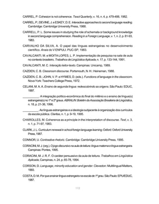 112
CARREL, P. Cohesion is not coherence. Tesol Quarterly, v. 16, n. 4, p. 479-488, 1982.
CARREL,P.;DEVINE,J.eESKEY,D.E.Interactiveapproachestosecondlanguagereading.
Cambridge: Cambridge University Press, 1988.
CARRELL, P. L. Some issues in studying the role of schemata or background knowledge
insecondlanguagecomprehension.ReadinginaForeignLanguage,v.1,n.2,p.81-93,
1983.
CARVALHO DA SILVA, A. O papel das línguas estrangeiras no desenvolvimento
científico. Anais do V ENPULI. PUC-SP, 1983.
CAVALCANTI, M. e MOITA LOPES, L. P. Implementação de pesquisa na sala de aula
nocontextobrasileiro.TrabalhosdeLingüísticaAplicada,n.17,p.133-144,1991.
CAVALCANTI, M. C. Interação leitor-texto. Campinas: Unicamp, 1989.
CAZDEN, C. B. Classroom discourse. Portsmouth, N. H.: Heineman, 1988.
CAZDEN, C. B.; JOHN, V. P. e HYMES, D. (eds.). Functions of language in the classroom.
Nova York: Teachers College Press, 1972.
CELANI, M. A. A. Ensino de segunda língua: redescobrindo as origens. São Paulo: EDUC,
1997.
__________. A integração político-econômica do final do milênio e o ensino de língua(s)
estrangeira(s)no1ºe2ºgraus.ABRALIN:BoletimdaAssociaçãoBrasileiradeLingúística,
n.18,p.21-36,1996.
__________.Aslínguasestrangeiraseaideologiasubjacenteàorganizaçãodoscurrículos
da escola pública. Claritas, n. 1, p. 9-19, 1995.
CHAROLLES, M. Coherence as a principle in the interpretation of discourse. Text, v. 3,
n. 1, p. 71-97, 1983.
CLARK,J.L.Curriculumrenewalinschoolforeignlanguagelearning.Oxford:OxfordUniversity
Press,1987.
CONNOR, U. Contrastive rhetoric. Cambridge: Cambridge University Press, 1995.
CORACINI,M.J.(org.).Ojogodiscursivonaauladeleitura:línguamaternaelínguaestrangeira.
Campinas:Pontes,1995.
CORACINI, M. J. R. F. O caráter persuasivo da aula de leitura. Trabalhos em Lingüística
Aplicada,Campinas,n.24,p.65-78,1994.
CORSON, D. Language, minority education and gender. Clevedon: Multilingual Matters,
1993.
COSTA,D.M.Porqueensinarlínguaestrangeiranaescolade1ºgrau.SãoPaulo:EPU/EDUC,
1987.
 