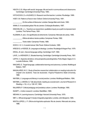 114
HEATH, S. B. Ways with words: language, life and work in communitiues and classrooms.
Cambridge: Cambridge University Press, 1983.
HITCHCOCK, D. e HUGHES, D. Research and the teacher. Londres: Routledge, 1989.
HOEY, M. Patterns of lexis in text. Oxford: Oxford University Press, 1991.
__________.Onthesurfaceofdiscourse.Londres:GeorgeAllenandUnwin,1983.
IANNI, O. A sociedade global. Rio de Janeiro: Civilização Brasileira, 1997.
KINCHELOE, J. L. Teachers as researchers: qualitative inquiry as a path to empowerment.
Londres: The Falmer Press, 1991.
KLEIMAN, A. (ed.). Os significados do letramento. Campinas: Mercado de Letras, 1995.
__________.Oficinadeleitura:teoriaeprática.Campinas:Pontes,1992.
__________.Textoeleitor.Campinas:Pontes,1989.
KOCH, I. G. V. A coesão textual. São Paulo: Editora Contexto, 1989.
KRESS G. e HODGE, B. Language as ideology. Londres: Routledge & Kegan Paul, 1979.
KROLL, B. (ed.). Second language writing. Cambridge: CUP, 1990.
LAVE, J. e WENGER, E. Situatedlearning.Cambridge:CambridgeUniversityPress,1991.
LEFFA,V. Aspectosdaleitura.Umaperspectivapsicolingüística.PortoAlegre:Sagra,D.C.
Luzzato Editores, 1996.
MACARO, E. Target language, collaborative learning and autonomy.Londres: Multilingual
Matters, 1997.
MAGALHÃES, M. C. Study of teacher-researcher collaboration on reading instruction for
chapter one students. Tese de doutorado. Virginia Polytechnic State University,
1990.
MAYBIN, J. Language and literacy in social practice. Londres: Multilingual Matters, 1994.
MAYBIN, J. e MOSS, G. Talk about texts: reading as a social event. Journal of Research in
Reading,v.16,n.2,p.138-147,1993.
McLAREN, P. Critical pedagogy and predatory culture.Londres:Routledge,1995.
McNIFF, J. Action research. Londres: MacMillan, 1988.
MEHAN, H. Learning lessons. Cambridge: Harvard University Press, 1979.
MEY,J.Whoselanguage?Astudyinlinguisticpragmatics.Londres:JohnBenjamin,1985.
MOITA LOPES, L. P. Oficina de lingüística aplicada. Rio de Janeiro: Mercado de Letras,
1996.
 