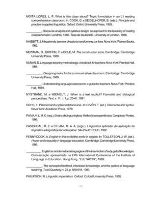 115
MOITA LOPES, L. P. What is this class about? Topic formulation in an L1 reading
comprehension classroom. In: COOK, G. e SEIDELHOFER, B. (eds.). Principle and
practice in applied linguistics.Oxford:OxfordUniversityPress,1995.
__________.Discourseanalysisandsyllabusdesign:anapproachtotheteachingofreading
comprehension. Londres, 1986. Tese de doutorado. University of London, 1986.
NAISBITT,J.Megatrends:tennewdirectionstransformingourlives.NovaYork:WarnerBooks,
1982.
NEWMAN, D.; GRIFFIN, P. e COLE, M. The construction zone. Cambridge: Cambridge
University Press, 1989.
NUNAN,D.Languageteachingmethodology:atextbookforteachers.NovaYork:PrenticeHall,
1991.
__________. Designing tasks for the communicative classroom. Cambridge: Cambridge
University Press, 1989.
__________.Understandinglanguageclassrooms:aguideforteachers.NovaYork:Prentice
Hall, 1989.
NYSTRAND, M. e WIEMELT, J. When is a text explicit? Formalist and dialogical
perspectives. Text, v. 11, n. 1, p. 25-41, 1991.
OCHS, E. Planned and unplanned discourse. In: GIVÓN, T. (ed.). Discourse and syntax.
NovaYork:AcademicPress,1979.
PAIVA,V.L.M.O.(org.).Ensinodelínguainglesa.Reflexõeseexperiências.Campinas:Pontes,
1996.
PASCHOAL, M. Z. e CELANI, M. A. A. (orgs.). Lingüística aplicada: da aplicação da
lingüísticaàlingüísticatransdisciplinar.SãoPaulo:EDUC,1992.
PENNYCOOK, A. English in the world/the world in english. In: TOLLEFSON, J. W. (ed.).
Power and inequality in language education. Cambridge: Cambridge University Press,
1995.
__________.Englishasaninternationallanguageandtheinsurrectionofsubjugatedknowledges.
Comunicação apresentada na Fifth International Conference of the Institute of
Language in Education. Hong Kong. “LULTAC’89”, 1989.
__________. The concept of method, interested knowledge, and the politics of language
teaching.TesolQuarterly,v.23,p.589-618,1989.
PHILIPSON, R. Linguistic imperialism. Oxford: Oxford University Press, 1992.
 