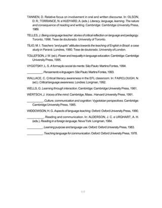 117
TANNEN, D. Relative focus on involvement in oral and written discourse. In: OLSON,
D.R.;TORRANCE,N.eHUDYARD,A.(eds.). Literacy,language,learning.Thenature
and consequence of reading and writing. Cambridge: Cambridge University Press,
1989.
TELLES,J.Beingalanguageteacher:storiesofcriticalreflectiononlanguageandpedagogy.
Toronto, 1996. Tese de doutorado. University of Toronto.
TÍLIO, M. I. Teachers “and pupils” attitudes towards the teaching of English in Brazil: a case
study in Paraná. Londres, 1980. Tese de doutorado. University of London.
TOLLEFSON,J.W.(ed.).Powerandinequalityinlanguageeducation.Cambridge:Cambridge
University Press, 1995.
VYGOTSKY,L.S. Aformaçãosocialdamente.SãoPaulo:MartinsFontes,1994.
__________.Pensamentoelinguagem.SãoPaulo:MartinsFontes,1993.
WALLACE, C. Critical literacy awareness in the EFL classroom. In: FAIRCLOUGH, N.
(ed.).Criticallanguageawareness.Londres:Longman,1992.
WELLS, G. Learning through interaction. Cambridge: Cambridge University Press, 1981.
WERTSCH, J. Voices of the mind. Cambridge, Mass.: Harvard University Press, 1991.
__________.Culture, communication and cognition: Vygotskian perspectives. Cambridge:
Cambridge University Press, 1985.
WIDDOWSON,H.G. Aspectsoflanguageteaching.Oxford:OxfordUniversityPress,1990.
__________. Reading and communication. In: ALDERSON, J. C. e URQHART, A. H.
(eds.).Readinginaforeignlanguage.NovaYork:Longman,1984.
__________.Learningpurposeandlanguageuse.Oxford:OxfordUniversityPress,1983.
__________.Teachinglanguageforcommunication.Oxford:OxfordUniversityPress,1978.
 