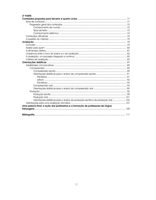 12
2a
PARTE
Conteúdos propostos para terceiro e quarto ciclos ............................................................................... 71
Eixos de conteúdo.................................................................................................................................. 71
Progressão geral dos conteúdos ...................................................................................................... 72
Conhecimento de mundo ......................................................................................................... 72
Tipos de texto.............................................................................................................................. 73
Conhecimento sistêmico ........................................................................................................... 74
Conteúdos atitudinais ............................................................................................................................ 75
A questão do método............................................................................................................................ 75
Avaliação ...................................................................................................................................................... 79
Conceito ................................................................................................................................................ 79
Avaliar para quem ................................................................................................................................. 80
A dimensão afetiva ................................................................................................................................ 81
Coerência entre o foco do ensino e o da avaliação ............................................................................ 82
A avaliação: um processo integrado e contínuo .................................................................................. 82
Critérios de avaliação ............................................................................................................................ 83
Orientações didáticas ................................................................................................................................. 87
Habilidades comunicativas .................................................................................................................... 89
Compreensão .................................................................................................................................. 89
Compreensão escrita ................................................................................................................. 89
Orientações didáticas para o ensino de compreensão escrita ................................................ 91
Pré-leitura .............................................................................................................................. 91
Leitura ................................................................................................................................... 92
Pós-leitura.............................................................................................................................. 92
Compreensão oral ..................................................................................................................... 94
Orientações didáticas para o ensino da compreensão oral ..................................................... 95
Produção .......................................................................................................................................... 96
Produção escrita ........................................................................................................................ 98
Produção oral ........................................................................................................................... 101
Orientações didáticas para o ensino da produção escrita e da produção oral .................... 103
Orientações para uma avaliação formativa ....................................................................................... 107
Uma palavra final: a ação dos parâmetros e a formação de professores de Língua
Estrangeira .................................................................................................................................................. 109
Bibliografia .................................................................................................................................................. 111
 