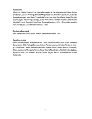 120
Assessoria
Abuendia Padilha Peixoto Pinto, Aloma Fernandes de Carvalho, Andréa Shilling, Áurea
Dierberger, Cláudia Aratangy, Heloísa Margarido Sales, Iolanda Huzak Furini, Isabel de
AzevedoMarques,IvetaMariaBorgesÁvilaFernandes,JelsaCiardiAvolio,JuarezTarcísio
Dayrell, Lydia Rosenberg Aratangy, Maria Del Carmen Fátima Gonzalez Daher, Paula
Virgínia Shneider, Romildo Póvoa Faria, Thereza Christina Holl Cury, Therezinha Azerêdo
Rios, Vera Lúcia A. Santana e Yves de La Taille.
Revisão e Copydesk
Ana Maria Viana Freire, Lilian Jenkino e Maristela Felix de Lima.
Agradecimentos
Anna Maria Lamberti, Aparecida Maria Gama, Beatriz Carlini Cotrim, Érica Pellegrini
Caramaschi, Gilda Portugal Gouveia, Helena Wendel Abramo, Hércules Abraão de Araú-
jo, José Antonio Carletti, José Otávio Proença Soares, Márcia Ferreira, Marcos Sorrentino,
Maria Auxiliadora Albergaria Pereira, Maria Helena Maestri Gios, Marília Pontes Spósito,
Paulo Eduardo Dias de Mello, Raquel Glezer, Regina Rebolo, Volmir Matos e Walter
Takemoto.
 
