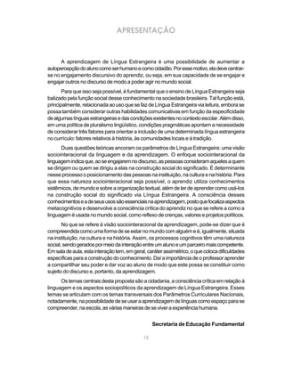15
APRESENTAÇÃO
A aprendizagem de Língua Estrangeira é uma possibilidade de aumentar a
autopercepçãodoalunocomoserhumanoecomocidadão.Poressemotivo,eladevecentrar-
se no engajamento discursivo do aprendiz, ou seja, em sua capacidade de se engajar e
engajar outros no discurso de modo a poder agir no mundo social.
Para que isso seja possível, é fundamental que o ensino de Língua Estrangeira seja
balizado pela função social desse conhecimento na sociedade brasileira. Tal função está,
principalmente, relacionada ao uso que se faz de Língua Estrangeira via leitura, embora se
possa também considerar outras habilidades comunicativas em função da especificidade
dealgumaslínguasestrangeirasedascondiçõesexistentesnocontextoescolar.Alémdisso,
em uma política de pluralismo lingüístico, condições pragmáticas apontam a necessidade
de considerar três fatores para orientar a inclusão de uma determinada língua estrangeira
no currículo: fatores relativos à história, às comunidades locais e à tradição.
Duas questões teóricas ancoram os parâmetros de Língua Estrangeira: uma visão
sociointeracional da linguagem e da aprendizagem. O enfoque sociointeracional da
linguagemindicaque,aoseengajaremnodiscurso,aspessoasconsideramaquelesaquem
se dirigem ou quem se dirigiu a elas na construção social do significado. É determinante
nesse processo o posicionamento das pessoas na instituição, na cultura e na história. Para
que essa natureza sociointeracional seja possível, o aprendiz utiliza conhecimentos
sistêmicos,demundoesobreaorganizaçãotextual,alémdeterdeaprendercomousá-los
na construção social do significado via Língua Estrangeira. A consciência desses
conhecimentoseadeseususossãoessenciaisnaaprendizagem,postoquefocalizaaspectos
metacognitivos e desenvolve a consciência crítica do aprendiz no que se refere a como a
linguagem é usada no mundo social, como reflexo de crenças, valores e projetos políticos.
No que se refere à visão sociointeracional da aprendizagem, pode-se dizer que é
compreendidacomoumaformadeseestarnomundocomalguémeé,igualmente,situada
na instituição, na cultura e na história. Assim, os processos cognitivos têm uma natureza
social,sendogeradospormeiodainteraçãoentreumalunoeumparceiromaiscompetente.
Emsaladeaula,estainteraçãotem,emgeral,caráterassimétrico,oquecolocadificuldades
específicasparaaconstruçãodoconhecimento.Daíaimportânciadeoprofessoraprender
a compartilhar seu poder e dar voz ao aluno de modo que este possa se constituir como
sujeito do discurso e, portanto, da aprendizagem.
Ostemascentraisdestapropostasãoacidadania,aconsciênciacríticaemrelaçãoà
linguagem e os aspectos sociopolíticos da aprendizagem de Língua Estrangeira. Esses
temas se articulam com os temas transversais dos Parâmetros Curriculares Nacionais,
notadamente,napossibilidadedeseusaraaprendizagemdelínguascomoespaçoparase
compreender,naescola,asváriasmaneirasdeseviveraexperiênciahumana.
Secretaria de Educação Fundamental
 