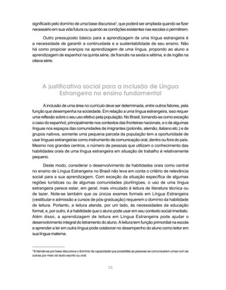20
significadopelodomíniodeumabasediscursiva3
,quepoderáserampliadaquandosefizer
necessárioemsuavidafuturaouquandoascondiçõesexistentesnasescolasopermitirem.
Outro pressuposto básico para a aprendizagem de uma língua estrangeira é
a necessidade de garantir a continuidade e a sustentabilidade de seu ensino. Não
há como propiciar avanços na aprendizagem de uma língua, propondo ao aluno a
aprendizagem de espanhol na quinta série, de francês na sexta e sétima, e de inglês na
oitavasérie.
A justificativa social para a inclusão de Língua
Estrangeira no ensino fundamental
A inclusão de uma área no currículo deve ser determinada, entre outros fatores, pela
função que desempenha na sociedade. Em relação a uma língua estrangeira, isso requer
umareflexãosobreoseuusoefetivopelapopulação.NoBrasil,tomando-secomoexceção
o caso do espanhol, principalmente nos contextos das fronteiras nacionais, e o de algumas
línguas nos espaços das comunidades de imigrantes (polonês, alemão, italiano etc.) e de
grupos nativos, somente uma pequena parcela da população tem a oportunidade de
usar línguas estrangeiras como instrumento de comunicação oral, dentro ou fora do país.
Mesmo nos grandes centros, o número de pessoas que utilizam o conhecimento das
habilidades orais de uma língua estrangeira em situação de trabalho é relativamente
pequeno.
Deste modo, considerar o desenvolvimento de habilidades orais como central
no ensino de Língua Estrangeira no Brasil não leva em conta o critério de relevância
social para a sua aprendizagem. Com exceção da situação específica de algumas
regiões turísticas ou de algumas comunidades plurilíngües, o uso de uma língua
estrangeira parece estar, em geral, mais vinculado à leitura de literatura técnica ou
de lazer. Note-se também que os únicos exames formais em Língua Estrangeira
(vestibular e admissão a cursos de pós-graduação) requerem o domínio da habilidade
de leitura. Portanto, a leitura atende, por um lado, às necessidades da educação
formal, e, por outro, é a habilidade que o aluno pode usar em seu contexto social imediato.
Além disso, a aprendizagem de leitura em Língua Estrangeira pode ajudar o
desenvolvimento integral do letramento do aluno. A leitura tem função primordial na escola
e aprender a ler em outra língua pode colaborar no desempenho do aluno como leitor em
sualínguamaterna.
3
Entende-se por base discursiva o domínio da capacidade que possibilita as pessoas se comunicarem umas com as
outras por meio do texto escrito ou oral.
 