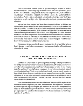 21
Deve-se considerar também o fato de que as condições na sala de aula da
maioria das escolas brasileiras (carga horária reduzida, classes superlotadas, pouco
domínio das habilidades orais por parte da maioria dos professores, material didático
reduzido a giz e livro didático etc.) podem inviabilizar o ensino das quatro habilidades
comunicativas. Assim, o foco na leitura pode ser justificado pela função social das línguas
estrangeiras no país e também pelos objetivos realizáveis tendo em vista as condições
existentes.
Isso não quer dizer, contudo, que dependendo dessas condições, os objetivos não
possam incluir outras habilidades, tais como compreensão oral e produção oral e escrita.
Importa, sobretudo, formular e implementar objetivos justificáveis socialmente, realizáveis
nascondiçõesexistentesnaescola,equegarantamoengajamentodiscursivopormeiode
uma língua estrangeira. Portanto, o foco na leitura não é interpretado aqui como alternativa
mais fácil e nem deve comprometer decisões futuras de se envolver outras habilidades
comunicativas. Pode-se antever que, com o barateamento dos meios eletrônicos de
comunicação, mais escolas venham ter acesso a novas tecnologias, possibilitando o
desenvolvimento de outras habilidades comunicativas.
Vale acrescentar que a análise do quadro atual do ensino de Língua Estrangeira no
Brasil indica que a maioria das propostas para o ensino dessa disciplina reflete o interesse
pelo ensino da leitura.
OS FOCOS DO ENSINO: A METÁFORA DAS LENTES DE
UMA MÁQUINA FOTOGRÁFICA
Com base na função social da aprendizagem de uma língua estrangeira no Brasil e
nascondiçõesexistentesnamaiorpartedasescolasbrasileiras,ofoconoqueensinarpode
sermelhorentendidoaosepensar,metaforicamente,sobreoqueaslentesdeumamáquina
fotográficafocalizam.Oprimeirofoco,pormeiodousodeumalentepadrão,estariacolocado
na habilidade de leitura. A lente pode, contudo, ser trocada por uma grande-angular, na
dependência das condições em contextos de ensino específicos como também do papel
relativo que as línguas estrangeiras particulares representam na comunidade (o caso do
espanhol na situação de fronteira, por exemplo), de modo a ampliar o foco para envolver
outras habilidades comunicativas.
Esse sistema de focos para indicar o que ensinar tem por objetivo organizar uma
proposta de ensino que garanta para todos, na rede escolar, uma experiência significativa
de comunicação via Língua Estrangeira, por intermédio do uso de uma lente padrão. Isso
é o que foi chamado de engajamento discursivo por meio de leitura em língua estrangeira,
quesepautaporumaquestãocentralnestedocumento:daracessoatodosaumaeducação
lingüística de qualidade.
 