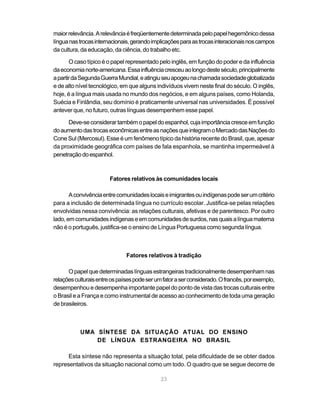 23
maiorrelevância.Arelevânciaéfreqüentementedeterminadapelopapelhegemônicodessa
línguanastrocasinternacionais,gerandoimplicaçõesparaastrocasinteracionaisnoscampos
da cultura, da educação, da ciência, do trabalho etc.
O caso típico é o papel representado pelo inglês, em função do poder e da influência
daeconomianorte-americana.Essainfluênciacresceuaolongodesteséculo,principalmente
apartirdaSegundaGuerraMundial,eatingiuseuapogeunachamadasociedadeglobalizada
e de alto nível tecnológico, em que alguns indivíduos vivem neste final do século. O inglês,
hoje, é a língua mais usada no mundo dos negócios, e em alguns países, como Holanda,
Suécia e Finlândia, seu domínio é praticamente universal nas universidades. É possível
antever que, no futuro, outras línguas desempenhem esse papel.
Deve-seconsiderartambémopapeldoespanhol,cujaimportânciacresceemfunção
doaumentodastrocaseconômicasentreasnaçõesqueintegramoMercadodasNaçõesdo
Cone Sul (Mercosul). Esse é um fenômeno típico da história recente do Brasil, que, apesar
da proximidade geográfica com países de fala espanhola, se mantinha impermeável à
penetraçãodoespanhol.
Fatores relativos às comunidades locais
Aconvivênciaentrecomunidadeslocaiseimigrantesouindígenaspodeserumcritério
para a inclusão de determinada língua no currículo escolar. Justifica-se pelas relações
envolvidas nessa convivência: as relações culturais, afetivas e de parentesco. Por outro
lado,emcomunidadesindígenaseemcomunidadesdesurdos,nasquaisalínguamaterna
não é o português, justifica-se o ensino de Língua Portuguesa como segunda língua.
Fatores relativos à tradição
Opapelquedeterminadaslínguasestrangeirastradicionalmentedesempenhamnas
relaçõesculturaisentreospaísespodeserumfatoraserconsiderado.Ofrancês,porexemplo,
desempenhou e desempenha importante papel do ponto de vista das trocas culturais entre
o Brasil e a França e como instrumental de acesso ao conhecimento de toda uma geração
de brasileiros.
UMA SÍNTESE DA SITUAÇÃO ATUAL DO ENSINO
DE LÍNGUA ESTRANGEIRA NO BRASIL
Esta síntese não representa a situação total, pela dificuldade de se obter dados
representativos da situação nacional como um todo. O quadro que se segue decorre de
 