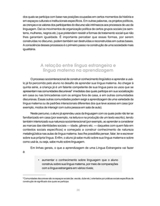 28
dos quais se participa com base nas posições ocupadas em certos momentos da história e
em espaços culturais e institucionais específicos. Em outras palavras, os projetos políticos,
ascrençaseosvaloresdosparticipantesdodiscursosãointrínsecosaosprocessosdeusoda
linguagem. Daí os movimentos de organização política de certos grupos sociais (os sem-
terra, mulheres, negros etc.) que pretendem resistir a formas de tratamento social que não
lhes garantam igualdade. É importante perceber que essas formas, por serem
construídas no discurso, podem também ser destruídas e reconstruídas em outras bases.
A consciência desses processos é o primeiro passo na construção de uma sociedade mais
igualitária.
A relação entre língua estrangeira e
língua materna na aprendizagem
Oprocessosociointeracionaldeconstruirconhecimentolingüísticoeaprenderausá-
lo já foi percorrido pelo aluno no desafio de aprender sua língua materna. Ao chegar à
quinta série, a criança já é um falante competente de sua língua para os usos que se
apresentamnascomunidadesdiscursivas8
imediatas das quais participa em sua socialização
em casa ou nas brincadeiras com os amigos fora de casa, e em outras comunidades
discursivas.Essasoutrascomunidadespodemexigiraaprendizagemdeumavariedadeda
língua materna ou de padrões interacionais diferentes dos que teve acesso em casa (por
exemplo, modos de interagir com outra pessoa em sala de aula).
Nestepercurso,oalunojáaprendeuusosdalinguagemcomosquaispodenãoterse
familiarizado em casa (por exemplo, na leitura e na produção de um texto escrito), tendo
tambéminteriorizadosuanaturezasociointeracional(porexemplo,aoaprenderaconsiderar
as marcas das identidades sociais — idade, gênero etc. — daqueles com quem fala em
contextos sociais específicos) e começado a construir conhecimento de natureza
metalingüísticanasaulasdelínguamaterna.Issolhepossibilitapensar,falar,lereescrever
sobre sua própria língua. Enfim, o aluno já sabe muito sobre sua língua materna e sobre
como usá-la, ou seja, sabe muito sobre linguagem.
Em linhas gerais, o que a aprendizagem de uma Língua Estrangeira vai fazer
é:
• aumentar o conhecimento sobre linguagem que o aluno
construiusobresualínguamaterna,pormeiodecomparações
com a língua estrangeira em vários níveis;
8
Comunidadesdiscursivassãoosespaçossociais(lar,escola,clubeetc.)orientadosporpráticassociaisespecíficasde
construção de significado dos quais se participa.
 