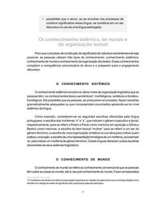 29
• possibilitar que o aluno, ao se envolver nos processos de
construir significados nessa língua, se constitua em um ser
discursivo no uso de uma língua estrangeira.
Os conhecimentos sistêmico, de mundo e
da organização textual
Paraqueoprocessodeconstruçãodesignificadosdenaturezasociointeracionalseja
possível, as pessoas utilizam três tipos de conhecimento: conhecimento sistêmico,
conhecimentodemundoeconhecimentodaorganizaçãodostextos.Essesconhecimentos
compõem a competência comunicativa do aluno e o preparam para o engajamento
discursivo.
O CONHECIMENTO SISTÊMICO
Oconhecimentosistêmicoenvolveosváriosníveisdaorganizaçãolingüísticaqueas
pessoas têm: os conhecimentos léxico-semânticos9
, morfológicos, sintáticos e fonético-
fonológicos. Ele possibilita que as pessoas, ao produzirem enunciados, façam escolhas
gramaticalmente adequadas ou que compreendam enunciados apoiando-se no nível
sistêmico da língua.
Como exemplo, considerem-se as seguintes escolhas oferecidas pela língua
portuguesa: a escolha dos morfemas “o” e “s”, que indicam o gênero masculino e plural,
respectivamente, para se referir a Pedro e Paulo como meninos em oposição a Sônia e
Beatriz como meninas; a escolha do item lexical “mulher” para se referir a um ser do
gênero feminino; a escolha de uma organização sintática na voz ativa para indicar quem
praticouumaação;aescolhadeumarepresentaçãofonológicadeummorfema,porexemplo
/a/,paraindicar ummorfemadegênerofeminino.Outras línguas oferecemoutras escolhas
decorrentesdeseussistemaslingüísticos.
O CONHECIMENTO DE MUNDO
Oconhecimentodemundoserefereaoconhecimentoconvencionalqueaspessoas
têmsobreascoisasdomundo,istoé,seupré-conhecimentodomundo.Ficamarmazenados
9
O nível léxico-semântico se refere à organização lingüística em relação às palavras de que uma língua dispõe como
tambémemrelaçãoàsredesdesignificadodas quais essas palavras participam.
 