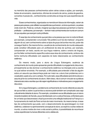 30
na memória das pessoas conhecimentos sobre várias coisas e ações, por exemplo,
festas de aniversário, casamentos, oficinas de conserto de carros, postos de gasolina,
concertos musicais etc., conhecimentos construídos ao longo de suas experiências de
vida.
Essesconhecimentos,organizadosnamemóriaemblocosdeinformação,variamde
pessoaparapessoa,poisrefletemasexperiênciasquetiveram,oslivrosqueleram,ospaíses
onde vivem etc. Pode-se, contudo, imaginar que algumas pessoas que tenham a mesma
profissão—professores,porexemplo—tenhammaisconhecimentosdemundoemcomum
do que aquelas que exerçam outra profissão.
É esse tipo de conhecimento que permite a uma pessoa que vive no norte do Brasil,
por exemplo, compreender o enunciado “Ele prefere ouvir boi-de-matraca”, enquanto
alguém do sul, sem conhecimento sobre os tipos de grupo de bumba-meu-boi, pode não
conseguir fazê-lo. Da mesma forma, a ausência de conhecimento de mundo adequado
pode constituir dificuldade para um profissional da área de química, por exemplo,
compreender um texto, escrito em sua língua materna, sobre o ensino de línguas,
por lhe faltar conhecimento específico sobre essa área de conhecimento, embora não
tenha nenhuma dificuldade com aspectos do texto relacionados ao conhecimento
sistêmico.
Do mesmo modo, para o aluno de Língua Estrangeira, ausência de
conhecimento de mundo pode apresentar grande dificuldade no engajamento discursivo,
principalmente se não dominar o conhecimento sistêmico na interação oral ou escrita
na qual estiver envolvido. Por exemplo, a dificuldade para entender a fala de alguém
sobre um assunto que desconheça pode ser maior se o aluno tiver problemas com o
vocabulário usado e/ou com a sintaxe. Por outro lado, essa dificuldade será diminuída se o
assunto já for do conhecimento do aluno. Além disso, não é comum vincular-se a práticas
interacionaisoraiseescritasquenãosejamsignificativasemotivadorasparaoengajamento
discursivo.
EmLínguaEstrangeira,oproblemadoconhecimentodemundoreferenteaoassunto
de que se fale ou sobre o qual se leia ou escreva pode também ser complicado caso seja
culturalmentedistantedoaluno.Porexemplo,considerem-seasdificuldadesqueumaluno
iniciante brasileiro de francês, pouco familiarizado com a cultura francesa, enfrentaria para
ler um texto que descrevesse o ritual que envolve uma refeição tradicional na França ou o
funcionamento do metrô de Paris na hora de maior movimento. Ao mesmo tempo, é esse
tipo de conhecimento que pode, com o desenvolvimento da aprendizagem no nível
sistêmico, colaborar no aprimoramento conceptual do aluno, ao expô-lo a outras visões do
mundo, a outros modos de viver a vida social e política, à possibilidade de reconhecer
outras experiências humanas diferentes como válidas etc.
 