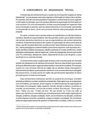 31
O CONHECIMENTO DA ORGANIZAÇÃO TEXTUAL
O terceiro tipo de conhecimento que o usuário de uma língua tem engloba as rotinas
interacionais10
que as pessoas usam para organizar a informação em textos orais e escritos.
Porexemplo,paradarumaaulaexpositivaénecessáriooconhecimentodecomoorganizar
a informação na interação, que é de natureza diferente da organização da informação em
uma conversa. Em uma aula expositiva, há toda uma preocupação em organizar a fala
para a introdução ao assunto, para seu desenvolvimento e sua conclusão, para facilitar
a compreensão do aluno. Já em uma conversa informal, essa preocupação não está
presente.
Em geral, os textos orais e escritos podem ser classificados em três tipos básicos:
narrativos,descritivoseargumentativos.Issonãoquerdizer,porém,queostextosnarrativos
não tenham elementos descritivos ou que os argumentativos não tenham elementos
narrativos. Esses três tipos básicos são usados na organização de vários outros tipos de
textos, que têm funções diferentes na prática social: textos literários (poema, romance,
etc.), textos pedagógicos (material didático para ensinar espanhol; aula expositiva etc.),
textos científicos (relatório de pesquisa, trabalho publicado em revista científica etc.), textos
epistolares(cartapessoal,cartadenegócioetc.),textosdepropagandas(anúncioparavender
uma TV), entrevistas, debates etc. Assim, dependendo do alvo a ser atingindo, o autor
escolherá um ou outro tipo de texto.
O conhecimento sobre a organização de textos orais e escritos pode ser chamado
também de intertextuale é de natureza convencional. Deve-se notar também que usuários
delínguasdiferentespodemorganizartextosescritoseoraisdeformadistinta.Porexemplo,
mesmo em uma conversa informal em inglês não se admitem tantas interrupções e
fracionamentodostópicosquantoparecemocorreremumaconversainformalemportuguês.
Da mesma forma, um texto escrito em inglês não permite tantas digressões do tópico
principal quanto um texto em português.
Esse conhecimento intertextual, que têm os usuários de uma língua, é também
acionadoporleitoreseouvintesnatarefadecompreensão.Estessabemque,aosedepararem
com uma história, por exemplo, devem esperar um determinado tipo de organização da
informação. Em português, inglês, espanhol, francês, alemão ou italiano, os leitores ou
ouvintes, ao encontrarem, no início de um texto, os itens “Era uma vez”, “Once upon a
time”, “Había una vez”, “Il était une fois”, “Es war einmal” ou “C’era una volta” já
sabem que vão ler/ouvir uma história que normalmente terá a informação organizada em
situação, problema, solução e avaliação. Assim, ao encontrarem uma situação, os leitores/
ouvintes esperam encontrar o problema, a seguir a solução e a avaliação. Se uma dessas
partes da organização textual não aparece na história lida ou contada, o leitor ou o ouvinte,
10
Rotinas interacionais se referem a convenções sobre a organização da informação em textos orais e escritos que as
pessoasusamaoseenvolveremnanegociaçãodosignificado.
 