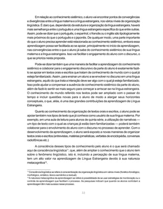 33
Emrelaçãoaoconhecimentosistêmico,oalunovaiencontrarpontosdeconvergências
edivergênciasentrealínguamaternaealínguaestrangeira,nosváriosníveisdeorganização
lingüística.Éclaroque,dependendodaestruturaeorganizaçãodalínguaestrangeira,haverá
maissemelhançaentreoportuguêseumalínguaestrangeiraespecíficadoqueentreoutras.
Assim,pode-sedizerqueoportuguês,oespanhol,ofrancêsouoinglêssãotipologicamente
mais próximos do que o português e o japonês. De qualquer modo, uma parte importante
doqueoalunoprecisaaprenderestárelacionadaaoconhecimentosistêmico,emboraessa
aprendizagem possa ser facilitada ao se apoiar, principalmente no início da aprendizagem,
nas convergências entre o que o aluno já sabe do conhecimento sistêmico de sua língua
materna e a língua estrangeira. Isso vai facilitar o engajamento do aluno com o discurso, o
que se prioriza nesta proposta.
Pode-sedizertambémqueumamaneiradefacilitaraaprendizagemdoconhecimento
sistêmico e colaborar para o engajamento discursivo da parte do aluno é exatamente fazê-
lo se apoiar em textos orais e escritos que tratam de conhecimento de mundo com o qual já
estejafamiliarizado.Assim,paraensinarumalunoaseenvolvernodiscursoemumalíngua
estrangeira, aquilo do que trata a interação deve ser algo com o qual já esteja familiarizado.
Isso pode ajudar a compensar a ausência de conhecimento sistêmico da parte do aluno,
além de fazê-lo sentir-se mais seguro para começar a arriscar-se na língua estrangeira.
O conhecimento de mundo referido nos textos pode ser ampliado com o passar do
tempo e incluir questões novas para o aluno de modo a alargar seus horizontes
conceptuais, o que, aliás, é uma das grandes contribuições da aprendizagem de Língua
Estrangeira.
Quanto ao conhecimento da organização de textos orais e escritos, o aluno pode se
apoiar também nos tipos de texto que já conhece como usuário de sua língua materna. Por
exemplo, em uma aula de leitura para alunos de quinta série, a utilização de narrativas —
um tipo de texto com o qual as crianças já estão bem familiarizadas — poderá também
colaborar para o envolvimento do aluno com o discurso no processo de aprender. Com o
desenvolvimento da aprendizagem, o aluno será exposto a novas maneiras de organizar
textosoraiseescritos(entrevistas,matériasjornalísticas,verbetesdeenciclopédia,conversas
radiofônicas etc.)
A consciência desses tipos de conhecimento pelo aluno é o que será chamado
aqui de consciência lingüística11
, que, além de ampliar o conhecimento que o aluno tem
sobre o fenômeno lingüístico, isto é, incluindo a percepção de sua língua materna,
tem um alto valor na aprendizagem de Língua Estrangeira devido à sua natureza
metacognitiva12
.
11
Consciência lingüística se refere à conscientização da organização lingüística em vários níveis (fonético-fonológico,
morfológico, sintático, léxico-semântico e textual).
12
A natureza metacognitiva da aprendizagem se refere à possibilidade de se usar estratégias de monitoração ou o
controle da aprendizagem que facilitam o processo. As pesquisas indicam que quando os alunos controlam a
aprendizagemtêmmaissucessonesseprocesso.
 