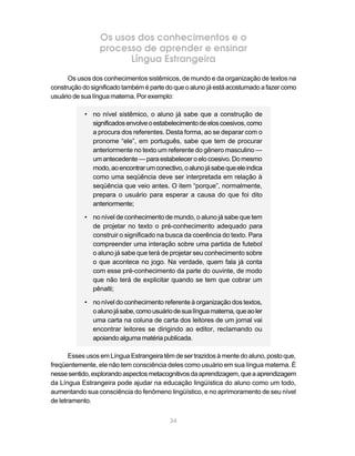 34
Os usos dos conhecimentos e o
processo de aprender e ensinar
Língua Estrangeira
Os usos dos conhecimentos sistêmicos, de mundo e da organização de textos na
construção do significado também é parte do que o aluno já está acostumado a fazer como
usuário de sua língua materna. Por exemplo:
• no nível sistêmico, o aluno já sabe que a construção de
significadosenvolveoestabelecimentodeeloscoesivos,como
a procura dos referentes. Desta forma, ao se deparar com o
pronome “ele”, em português, sabe que tem de procurar
anteriormente no texto um referente do gênero masculino —
um antecedente — para estabelecer o elo coesivo. Do mesmo
modo,aoencontrarumconectivo,oalunojásabequeeleindica
como uma seqüência deve ser interpretada em relação à
seqüência que veio antes. O item “porque”, normalmente,
prepara o usuário para esperar a causa do que foi dito
anteriormente;
• no nível de conhecimento de mundo, o aluno já sabe que tem
de projetar no texto o pré-conhecimento adequado para
construir o significado na busca da coerência do texto. Para
compreender uma interação sobre uma partida de futebol
o aluno já sabe que terá de projetar seu conhecimento sobre
o que acontece no jogo. Na verdade, quem fala já conta
com esse pré-conhecimento da parte do ouvinte, de modo
que não terá de explicitar quando se tem que cobrar um
pênalti;
• no nível do conhecimento referente à organização dos textos,
oalunojásabe,comousuáriodesualínguamaterna,queaoler
uma carta na coluna de carta dos leitores de um jornal vai
encontrar leitores se dirigindo ao editor, reclamando ou
apoiando alguma matéria publicada.
Esses usos em Língua Estrangeira têm de ser trazidos à mente do aluno, posto que,
freqüentemente, ele não tem consciência deles como usuário em sua língua materna. É
nessesentido,explorandoaspectosmetacognitivosdaaprendizagem,queaaprendizagem
da Língua Estrangeira pode ajudar na educação lingüística do aluno como um todo,
aumentando sua consciência do fenômeno lingüístico, e no aprimoramento de seu nível
de letramento.
 