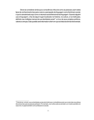 35
Deve-se considerar ainda que a consciência crítica de como as pessoas usam estes
tiposdeconhecimentotrazparaoalunoapercepçãodalinguagemcomofenômenosocial,
oqueécaracterizadoaquicomoanaturezasociointeracionaldalinguagem.Quandoalguém
usa a linguagem, o faz de algum lugar localizado na história, na cultura, e na instituição,
definido nas múltiplas marcas de sua identidade social13
e à luz de seus projetos políticos,
valoresecrenças.Estaquestãoseráretomadanoitememquesetratadostemastransversais.
13
Entende-se, contudo, que as identidades sociais são dinâmicas e contraditórias posto que construídas nas práticas
discursivas das quais as pessoas participam. Por exemplo, uma mulher pode se submeter a um marido autoritário em
casa e ter um papel autoritário como professsora na escola.
 