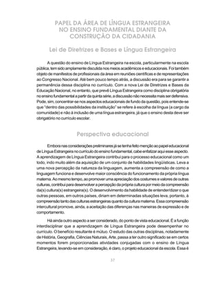 37
PAPEL DA ÁREA DE LÍNGUA ESTRANGEIRA
NO ENSINO FUNDAMENTAL DIANTE DA
CONSTRUÇÃO DA CIDADANIA
Lei de Diretrizes e Bases e Língua Estrangeira
A questão do ensino de Língua Estrangeira na escola, particularmente na escola
pública,temsidoamplamentediscutidanosmeiosacadêmicoseeducacionais.Foitambém
objeto de manifestos de profissionais da área em reuniões científicas e de representações
ao Congresso Nacional. Até bem pouco tempo atrás, a discussão era para se garantir a
permanência dessa disciplina no currículo. Com a nova Lei de Diretrizes e Bases da
Educação Nacional, no entanto, que prevê Língua Estrangeira como disciplina obrigatória
noensinofundamentalapartirdaquintasérie,adiscussãonãonecessitamaisserdefensiva.
Pode,sim,concentrar-senosaspectoseducacionaisdefundodaquestão,poisentende-se
que “dentro das possibilidades da instituição” se refere à escolha da língua (a cargo da
comunidade) e não à inclusão de uma língua estrangeira, já que o ensino desta deve ser
obrigatório no currículo escolar.
Perspectiva educacional
Emboranasconsideraçõespreliminaresjásetenhafeitomençãoaopapeleducacional
deLínguaEstrangeiranocurrículodoensinofundamental,cabeenfatizaraquiesseaspecto.
A aprendizagem de Língua Estrangeira contribui para o processo educacional como um
todo, indo muito além da aquisição de um conjunto de habilidades lingüísticas. Leva a
uma nova percepção da natureza da linguagem, aumenta a compreensão de como a
linguagem funciona e desenvolve maior consciência do funcionamento da própria língua
materna.Aomesmotempo,aopromoverumaapreciaçãodoscostumesevaloresdeoutras
culturas,contribuiparadesenvolverapercepçãodaprópriaculturapormeiodacompreensão
da(s) cultura(s) estrangeira(s). O desenvolvimento da habilidade de entender/dizer o que
outras pessoas, em outros países, diriam em determinadas situações leva, portanto, à
compreensãotantodasculturasestrangeirasquantodaculturamaterna.Essacompreensão
intercultural promove, ainda, a aceitação das diferenças nas maneiras de expressão e de
comportamento.
Há ainda outro aspecto a ser considerado, do ponto de vista educacional. É a função
interdisciplinar que a aprendizagem de Língua Estrangeira pode desempenhar no
currículo. O benefício resultante é mútuo. O estudo das outras disciplinas, notadamente
de História, Geografia, Ciências Naturais, Arte, passa a ter outro significado se em certos
momentos forem proporcionadas atividades conjugadas com o ensino de Língua
Estrangeira, levando-se em consideração, é claro, o projeto educacional da escola. Essa é
 