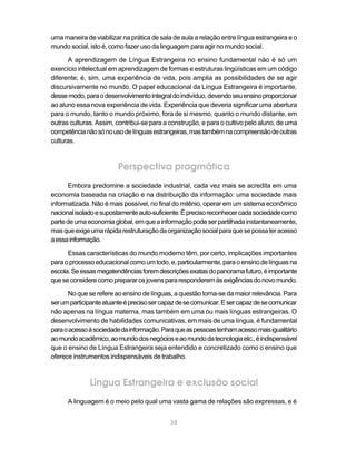 38
uma maneira de viabilizar na prática de sala de aula a relação entre língua estrangeira e o
mundo social, isto é, como fazer uso da linguagem para agir no mundo social.
A aprendizagem de Língua Estrangeira no ensino fundamental não é só um
exercício intelectual em aprendizagem de formas e estruturas lingüísticas em um código
diferente; é, sim, uma experiência de vida, pois amplia as possibilidades de se agir
discursivamente no mundo. O papel educacional da Língua Estrangeira é importante,
dessemodo,paraodesenvolvimentointegraldoindivíduo,devendoseuensinoproporcionar
ao aluno essa nova experiência de vida. Experiência que deveria significar uma abertura
para o mundo, tanto o mundo próximo, fora de si mesmo, quanto o mundo distante, em
outras culturas. Assim, contribui-se para a construção, e para o cultivo pelo aluno, de uma
competêncianãosónousodelínguasestrangeiras,mastambémnacompreensãodeoutras
culturas.
Perspectiva pragmática
Embora predomine a sociedade industrial, cada vez mais se acredita em uma
economia baseada na criação e na distribuição da informação: uma sociedade mais
informatizada. Não é mais possível, no final do milênio, operar em um sistema econômico
nacionalisoladoesupostamenteauto-suficiente.Éprecisoreconhecercadasociedadecomo
partedeumaeconomiaglobal,emqueainformaçãopodeserpartilhadainstantaneamente,
masqueexigeumarápidarestruturaçãodaorganizaçãosocialparaquesepossateracesso
aessainformação.
Essas características do mundo moderno têm, por certo, implicações importantes
paraoprocessoeducacionalcomoumtodo,e,particularmente,paraoensinodelínguasna
escola.Seessasmegatendênciasforemdescriçõesexatasdopanoramafuturo,éimportante
queseconsiderecomoprepararosjovenspararesponderemàsexigênciasdonovomundo.
No que se refere ao ensino de línguas, a questão torna-se da maior relevância. Para
serumparticipanteatuanteéprecisosercapazdesecomunicar.Esercapazdesecomunicar
não apenas na língua materna, mas também em uma ou mais línguas estrangeiras. O
desenvolvimento de habilidades comunicativas, em mais de uma língua, é fundamental
paraoacessoàsociedadedainformação.Paraqueaspessoastenhamacessomaisigualitário
aomundoacadêmico,aomundodosnegócioseaomundodatecnologiaetc.,éindispensável
que o ensino de Língua Estrangeira seja entendido e concretizado como o ensino que
oferece instrumentos indispensáveis de trabalho.
Língua Estrangeira e exclusão social
A linguagem é o meio pelo qual uma vasta gama de relações são expressas, e é
 