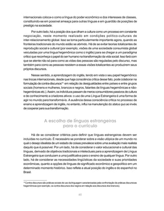 40
internacionais coloca-o como a língua do poder econômico e dos interesses de classes,
constituindo-se em possível ameaça para outras línguas e em guardião de posições de
prestígionasociedade.
Poroutrolado,háaposiçãodosqueolhamaculturacomoumprocessoemconstante
negociação, neste momento realizado em condições político-culturais de
inter-relacionamento global. Isso se torna particularmente importante agora, quando as
fronteiras tradicionais do mundo estão se abrindo. Há de se evitar teorias totalizantes de
reprodução social e cultural (por exemplo, visões de uma sociedade consumista global
veiculadas por uma língua hegemônica como o inglês) para se chegar a um paradigma
críticoquereconheçaopapeldoserhumanonatransformaçãodavidasocial.Issofarácom
que se atente não só para como as vidas das pessoas são reguladas pelo discurso, mas
também para como as pessoas resistem a essas visões totalizantes ao produzirem seus
própriosdiscursos.
Nesse sentido, a aprendizagem do inglês, tendo em vista o seu papel hegemônico
nas trocas internacionais, desde que haja consciência crítica desse fato, pode colaborar na
formulaçãodecontra-discursos14
em relação às desigualdades entre países e entre grupos
sociais (homens e mulheres, brancos e negros, falantes de línguas hegemônicas e não-
hegemônicasetc.).Assim,osindivíduospassamdemerosconsumidorespassivosdecultura
e de conhecimento a criadores ativos: o uso de uma Língua Estrangeira é uma forma de
agir no mundo para transformá-lo. A ausência dessa consciência crítica no processo de
ensino e aprendizagem de inglês, no entanto, influi na manutenção do status quo ao invés
decooperarparasuatransformação.
A escolha de línguas estrangeiras
para o currículo
Há de se considerar critérios para definir que línguas estrangeiras devem ser
incluídas no currículo. É necessário se ponderar sobre a visão utópica de um mundo no
qualodesejoidealistadeumestadodecoisasprevalecesobreumaavaliaçãomaisrealista
daquilo que é possível. Por um lado, há de considerar o valor educacional e cultural das
línguas, derivado de objetivos tradicionais e intelectuais para a aprendizagem de Língua
Estrangeira que conduzam a uma justificativa para o ensino de qualquer língua. Por outro
lado, há de considerar as necessidades lingüísticas da sociedade e suas prioridades
econômicas, quanto a opções de línguas de significado econômico e geopolítico em um
determinado momento histórico. Isso reflete a atual posição do inglês e do espanhol no
Brasil.
14
Contra-discursossãopráticassociaisdeusodalinguagemcaracterizadaspelaconfrontaçãodepráticasdiscursivas
hegemônicas(porexemplo,oscontra-discursosdosnegrosemrelaçãoaosdiscursosdosbrancos).
 