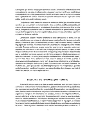 45
Estrangeira, que desloca a linguagem do mundo social. A temática de um texto sobre uma
escova de dente não situa, imediatamente, a linguagem como um fenômeno social, já que
o engajamento discursivo pela motivação temática não está patente, a menos que esse
texto seja tratado em sala de aula em um contexto interacional que o faça valer como
práticasocial,comoserámostradoaseguir.
Compare-se o texto sobre uma escova de dente com outros que problematizem as
questões que se vivenciam no mundo social: a ética na política, as dificuldades cada vez
maiores de se conseguir emprego, a importância de se utilizar práticas preventivas na vida
sexual,orespeitoaosdireitosdetodososcidadãossemdistinçãodegênero,etniaouopção
sexualetc.Oengajamentodiscursivoaquiéimediato,tendoemvistaastemáticassugerirem
a vida social de forma explícita.
Continuando-se com o mesmo fenômeno do texto sobre escova de dente, pode-se
dizer,contudo,queousoemsaladeauladepropagandas dediferentes tipos deescovade
dente pode situar os participantes discursivos fazendo algo no mundo social por meio da
linguagem (por exemplo, vendendo um produto utilizando uma propaganda) se for tratado
como tal. É nesse sentido que as sete perguntas anteriormente sugeridas podem ser
utilizadas em sala de aula: quem elaborou a propaganda (uma agência, homem, mulher
etc.),doquetrata(umtipodeescovadedentenova),paraquem(umaescovatãosofisticada
que só poderá ser comprada por quem tem dinheiro, uma escova dobrável para caber em
bolso de homens etc.), quando (uma propaganda elaborada em uma determinada época,
quando não havia muita sofisticação nos tipos de escova de dente, quando o
desenvolvimento tecnológico era menor etc.), de que forma (o texto conta uma historinha,
apresenta um diálogo, é ilustrado etc.), onde foi publicado (em um revista de jovens, de
mulheres etc.), para que (qual é o resultado da propaganda nos receptores). A questão
central, portanto, é a visão de linguagem que subjaz à prática do professor e como ela é
viabilizada por meio da metodologia de ensino.
ESCOLHAS DE ORGANIZAÇÃO TEXTUAL
A utilização em sala de aula de tipos de textos diferentes, além de contribuir para o
aumento do conhecimento intertextual do aluno, pode mostrar claramente que os textos
são usados para propósitos diferentes na sociedade. Por exemplo, a comparação de um
texto publicado em um editorial de um jornal do movimento de defesa dos direitos dos
argelinos na França, de afro-americanos nos Estados Unidos ou dos indígenas no México,
comumeditorialdeumjornalconservadordessespaísessobreomesmoassunto,eainda,
com uma história contada por um indivíduo desses grupos sociais sobre sua vida, pode
situarparaosalunosofatodeque,aoagiremnodiscursopormeiodalinguagem,aspessoas
fazemescolhasdeorganizaçãotextuaisnadependênciadeseuspropósitoscomunicativos
no mundo. Esses significados refletem suas visões de mundo, projetos políticos etc. É
 