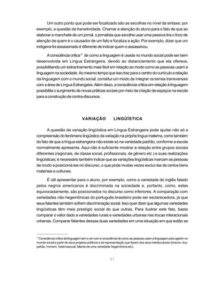 47
Um outro ponto que pode ser focalizado são as escolhas no nível da sintaxe; por
exemplo, a questão da transitividade. Chamar a atenção do aluno para o fato de que ao
elaborar a manchete de um jornal, o jornalista que escolhe usar uma passiva tira o foco de
atenção de quem é o causador de um fato e focaliza a ação. Por exemplo, dizer que um
indígena foi assassinado é diferente de indicar quem o assassinou.
Aconsciênciacrítica17
de como a linguagem é usada no mundo social pode ser bem
desenvolvida em Língua Estrangeira, devido ao distanciamento que ela oferece,
possibilitando um estranhamento mais fácil em relação ao modo como as pessoas usam a
linguagemnasociedade.Aomesmotempoqueissotrazparaocentrodocurrículoarelação
da linguagem com o mundo social, constitui um modo de integrar os temas transversais
comaáreadeLínguaEstrangeira.Alémdisso,aconsciênciacríticaemrelaçãoàlinguagem
possibilitaosurgimentodenovaspráticassociaispormeiodacriaçãodeespaçosnaescola
paraaconstruçãodecontra-discursos.
VARIAÇÃO LINGÜÍSTICA
A questão da variação lingüística em Língua Estrangeira pode ajudar não só a
compreensãodofenômenolingüísticodavariaçãonapróprialínguamaterna,comotambém
do fato de que a língua estrangeira não existe só na variedade padrão, conforme a escola
normalmente apresenta. Aqui não é suficiente mostrar a relação entre grupos sociais
diferentes (regionais, de classe social, profissionais, de gênero etc.) e suas realizações
lingüísticas;énecessáriotambémindicarqueasvariaçõeslingüísticasmarcamaspessoas
de modo a posicioná-las no discurso, o que pode muitas vezes excluí-las de certos bens
materiais e culturais.
É útil apresentar para o aluno, por exemplo, como a variedade do inglês falado
pelos negros americanos é discriminada na sociedade e, portanto, como, estes
equivocadamente, são posicionados no discurso como inferiores. A comparação com
variedades não hegemônicas do português brasileiro pode ser esclarecedora, já que
seusfalantestambémsofremdiscriminaçãosocial.Issoquerdizerquealgumasvariedades
lingüísticas têm mais prestígio social do que outras. Para ilustrar este fato, basta
comparar o valor dado a variedades rurais e variedades urbanas nas trocas interacionais
urbanas. Comparar falantes dessas duas variedades em uma situação em que estão se
17
Consciênciacríticadalinguagemtemavercomaconsciênciadecomoaspessoasusamalinguagemparaagiremno
mundo social a partir de seus projetos políticos e da representação que fazem dos seus interlocutores (branco, rico,
patrão, homem, heterosexual, falante de uma variedade hegemônica etc).
 