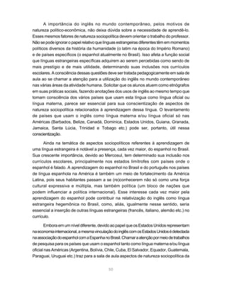 50
A importância do inglês no mundo contemporâneo, pelos motivos de
natureza político-econômica, não deixa dúvida sobre a necessidade de aprendê-lo.
Esses mesmos fatores de natureza sociopolítica devem orientar o trabalho do professor.
Nãosepodeignoraropapelrelativoquelínguasestrangeirasdiferentestêmemmomentos
políticos diversos da história da humanidade (o latim na época do Império Romano)
e de países específicos (o espanhol atualmente no Brasil). Isso afeta a função social
que línguas estrangeiras específicas adquirem ao serem percebidas como sendo de
mais prestígio e de mais utilidade, determinando suas inclusões nos currículos
escolares. A consciência dessas questões deve ser tratada pedagogicamente em sala de
aula ao se chamar a atenção para a utilização do inglês no mundo contemporâneo
nas várias áreas da atividade humana. Solicitar que os alunos atuem como etnógrafos
em suas práticas sociais, fazendo anotações dos usos de inglês ao mesmo tempo que
tomam consciência dos vários países que usam esta língua como língua oficial ou
língua materna, parece ser essencial para sua conscientização de aspectos de
natureza sociopolítica relacionados à aprendizagem dessa língua. O levantamento
de países que usam o inglês como língua materna e/ou língua oficial só nas
Américas (Barbados, Belize, Canadá, Dominica, Estados Unidos, Guiana, Granada,
Jamaica, Santa Lúcia, Trinidad e Tobago etc.) pode ser, portanto, útil nessa
conscientização.
Ainda na temática de aspectos sociopolíticos referentes à aprendizagem de
uma língua estrangeira é notável a presença, cada vez maior, do espanhol no Brasil.
Sua crescente importância, devido ao Mercosul, tem determinado sua inclusão nos
currículos escolares, principalmente nos estados limítrofes com países onde o
espanhol é falado. A aprendizagem do espanhol no Brasil e do português nos países
de língua espanhola na América é também um meio de fortalecimento da América
Latina, pois seus habitantes passam a se (re)conhecerem não só como uma força
cultural expressiva e múltipla, mas também política (um bloco de nações que
podem influenciar a política internacional). Esse interesse cada vez maior pela
aprendizagem do espanhol pode contribuir na relativização do inglês como língua
estrangeira hegemônica no Brasil, como, aliás, igualmente nesse sentido, seria
essencial a inserção de outras línguas estrangeiras (francês, italiano, alemão etc.) no
currículo.
Embora em um nível diferente, devido ao papel que os Estados Unidos representam
naeconomiainternacional,amesmavinculaçãodoinglêscomosEstadosUnidosédetectada
naassociaçãodoespanholcomaEspanhanoBrasil.Chamaraatençãopormeiodetrabalhos
de pesquisa para os países que usam o espanhol tanto como língua materna e/ou língua
oficial nas Américas (Argentina, Bolívia, Chile, Cuba, El Salvador, Equador, Guatemala,
Paraguai, Uruguai etc.) traz para a sala de aula aspectos de natureza sociopolítica da
 