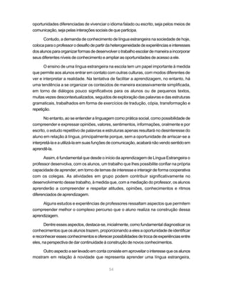 54
oportunidades diferenciadas de vivenciar o idioma falado ou escrito, seja pelos meios de
comunicação,sejapelasinteraçõessociaisdequeparticipa.
Contudo, a demanda de conhecimento de língua estrangeira na sociedade de hoje,
colocaparaoprofessorodesafiodepartirdaheterogeneidadedeexperiênciaseinteresses
dosalunosparaorganizarformasdedesenvolverotrabalhoescolardemaneiraaincorporar
seus diferentes níveis de conhecimento e ampliar as oportunidades de acesso a ele.
O ensino de uma língua estrangeira na escola tem um papel importante à medida
que permite aos alunos entrar em contato com outras culturas, com modos diferentes de
ver e interpretar a realidade. Na tentativa de facilitar a aprendizagem, no entanto, há
uma tendência a se organizar os conteúdos de maneira excessivamente simplificada,
em torno de diálogos pouco significativos para os alunos ou de pequenos textos,
muitas vezes descontextualizados, seguidos de exploração das palavras e das estruturas
gramaticais, trabalhados em forma de exercícios de tradução, cópia, transformação e
repetição.
No entanto, ao se entender a linguagem como prática social, como possibilidade de
compreender e expressar opiniões, valores, sentimentos, informações, oralmente e por
escrito, o estudo repetitivo de palavras e estruturas apenas resultará no desinteresse do
aluno em relação à língua, principalmente porque, sem a oportunidade de arriscar-se a
interpretá-laeautilizá-laemsuasfunçõesdecomunicação,acabaránãovendosentidoem
aprendê-la.
Assim, é fundamental que desde o início da aprendizagem de Língua Estrangeira o
professor desenvolva, com os alunos, um trabalho que lhes possibilite confiar na própria
capacidade de aprender, em torno de temas de interesse e interagir de forma cooperativa
com os colegas. As atividades em grupo podem contribuir significativamente no
desenvolvimento desse trabalho, à medida que, com a mediação do professor, os alunos
aprenderão a compreender e respeitar atitudes, opiniões, conhecimentos e ritmos
diferenciados de aprendizagem.
Alguns estudos e experiências de professores ressaltam aspectos que permitem
compreender melhor o complexo percurso que o aluno realiza na construção dessa
aprendizagem.
Dentre esses aspectos, destaca-se, inicialmente, como fundamental diagnosticar os
conhecimentos que os alunos trazem, proporcionando a eles a oportunidade de identificar
ereconheceressesconhecimentoseoferecerpossibilidadesdetrocadeexperiênciasentre
eles, na perspectiva de dar continuidade à construção de novos conhecimentos.
Outroaspectoaserlevadoemcontaconsisteemaproveitarointeressequeosalunos
mostram em relação à novidade que representa aprender uma língua estrangeira,
 