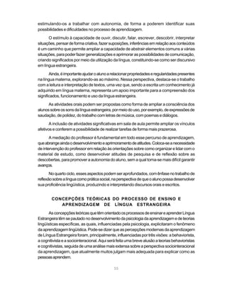 55
estimulando-os a trabalhar com autonomia, de forma a poderem identificar suas
possibilidades e dificuldades no processo de aprendizagem.
O estímulo à capacidade de ouvir, discutir, falar, escrever, descobrir, interpretar
situações,pensardeformacriativa,fazersuposições,inferênciasemrelaçãoaosconteúdos
é um caminho que permite ampliar a capacidade de abstrair elementos comuns a várias
situações,parapoder fazer generalizações eaprimoraras possibilidades decomunicação,
criando significados por meio da utilização da língua, constituindo-se como ser discursivo
em língua estrangeira.
Ainda,éimportanteajudaroalunoarelacionarpropriedadeseregularidadespresentes
na língua materna, explorando-as ao máximo. Nessa perspectiva, destaca-se o trabalho
com a leitura e interpretação de textos, uma vez que, sendo a escrita um conhecimento já
adquirido em língua materna, representa um apoio importante para a compreensão dos
significados, funcionamento e uso da língua estrangeira.
As atividades orais podem ser propostas como forma de ampliar a consciência dos
alunossobreossonsdalínguaestrangeira,pormeiodouso,porexemplo,deexpressõesde
saudação, de polidez, do trabalho com letras de música, com poemas e diálogos.
A inclusão de atividades significativas em sala de aula permite ampliar os vínculos
afetivos e conferem a possibilidade de realizar tarefas de forma mais prazerosa.
A mediação do professor é fundamental em todo esse percurso de aprendizagem,
queabrangeaindaodesenvolvimentoeaprimoramentodeatitudes.Coloca-seanecessidade
de intervenção do professor em relação às orientações sobre como organizar e lidar com o
material de estudo, como desenvolver atitudes de pesquisa e de reflexão sobre as
descobertas, para promover a autonomia do aluno, sem a qual torna-se mais difícil garantir
avanços.
Noquartociclo,essesaspectospodemseraprofundados,comênfasenotrabalhode
reflexãosobrealínguacomopráticasocial,naperspectivadequeoalunopossadesenvolver
sua proficiência lingüística, produzindo e interpretando discursos orais e escritos.
CONCEPÇÕES TEÓRICAS DO PROCESSO DE ENSINO E
APRENDIZAGEM DE LÍNGUA ESTRANGEIRA
AsconcepçõesteóricasquetêmorientadoosprocessosdeensinareaprenderLíngua
Estrangeiratêmsepautadonodesenvolvimentodapsicologiadaaprendizagemedeteorias
lingüísticas específicas, as quais, influenciadas pela psicologia, explicitaram o fenômeno
daaprendizagemlingüística.Pode-sedizerqueaspercepçõesmodernasdaaprendizagem
de Língua Estrangeira foram, principalmente, influenciadas por três visões: a behaviorista,
acognitivistaeasociointeracional.Aquiseráfeitaumabrevealusãoateorias behavioristas
e cognitivistas, seguida de uma análise mais extensa sobre a perspectiva sociointeracional
da aprendizagem, que atualmente muitos julgam mais adequada para explicar como as
pessoasaprendem.
 
