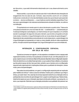 61
ser discursivo, o que está intimamente relacionado com o seu desenvolvimento como
cidadão.
Nesse sentido, o que se faz em sala de aula não é muito diferente das interações de
engajamento fora da sala de aula. Contudo, esse encontro ocorre em um contexto
institucional, construído em cima das identidades sociais dos que ali atuam para aprender
e ensinar — alunos e professores —, o que impõe ao evento restrições específicas. É por
isso que a aprendizagem é de natureza sociointeracional e situada na história, na cultura e
na instituição.
É importante ter em mente quem é o aluno dos terceiro e quarto ciclos. Trata-se de
uma pessoa entrando em uma nova fase de vida — a adolescência —, caracterizada por
mudanças biológicas e psicológicas, ao mesmo tempo em que é exposta a um contexto
escolar na passagem do segundo ciclo para o terceiro, que envolve uma grade curricular
mais ampla, incluindo a Língua Estrangeira entre as novas áreas de aprendizagem21
.
Dependendodascaracterísticassocioculturais domundodessealuno,aaprendizagemde
LínguaEstrangeiravairepresentarummaioroumenordesafio,tendoemvistaaexperiência
prévia, a função social de aprendizagem de Língua Estrangeira em sua comunidade etc.
INTERAÇÃO E CONFIGURAÇÃO ESPACIAL
EM SALA DE AULA
Quandoseconversacomalguém,umdosaspectosaconsiderarécomooespaçoestá
organizadoduranteaconversa.Seaspessoasconversamempé,comtrêspessoasemum
grupo,espera-sequeaconversasedirijaàstrêspessoasdispostasnessaconfiguraçãoespacial.
Seriadeestranharseumadelasfosseignorada,ouqueapalavrafossevoltadaaumapessoa
quefazpartedogrupodetrás.Issoquerdizer,portanto,queamaneiracomoaconfiguração
espacial está organizada tem implicações diretas para a qualidade da interação e, desse
modo,paraadaaprendizagem.
Nas salas de aula brasileiras, em geral, a configuração espacial pode ser explicada
pela metáfora do ônibus22
: todos os alunos sentados virados para o professor que dirige o
ônibus,porassimdizer.Ora,essetipodearranjoespacialéestranhoseainteraçãoentreos
participantesdosencontrosdeaprendizagemtemopapelcrucialtraçadoaqui.Nestearranjo,
idealmente espera-se que a interação seja desenvolvida pelo professor, que pergunta, e o
aluno,queresponde.Estáclaroqueainteraçãoproduzidaesuaqualidadenãoparecemser
21
Para detalhar e aprofundar este assunto, sugere-se a leitura da Introdução aos Parâmetros Curriculares Nacionais.
22
Essa metáfora foi sugerida pela professora Ermila da Silva Pimentel, da rede municipal de ensino do Rio de
Janeiro.
 