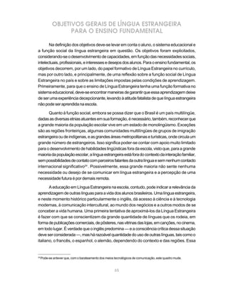 65
OBJETIVOS GERAIS DE LÍNGUA ESTRANGEIRA
PARA O ENSINO FUNDAMENTAL
Na definição dos objetivos deve-se levar em conta o aluno, o sistema educacional e
a função social da língua estrangeira em questão. Os objetivos foram explicitados,
considerando-seodesenvolvimentodecapacidades,emfunçãodasnecessidadessociais,
intelectuais,profissionais,einteressesedesejosdosalunos.Paraoensinofundamental,os
objetivos decorrem, por um lado, do papel formativo de Língua Estrangeira no currículo,
mas por outro lado, e principalmente, de uma reflexão sobre a função social de Língua
Estrangeira no país e sobre as limitações impostas pelas condições de aprendizagem.
Primeiramente, para que o ensino de Língua Estrangeira tenha uma função formativa no
sistemaeducacional,deve-seencontrarmaneirasdegarantirqueessaaprendizagemdeixe
deserumaexperiênciadecepcionante,levandoàatitudefatalistadequelínguaestrangeira
nãopodeseraprendidanaescola.
Quanto à função social, embora se possa dizer que o Brasil é um país multilíngüe,
dadasasdiversasetniasatuantesemsuaformação,énecessário,também,reconhecerque
a grande maioria da população escolar vive em um estado de monolingüismo. Exceções
são as regiões fronteiriças, algumas comunidades multilíngües de grupos de imigração
estrangeiraoudeindígenas,easgrandesáreasmetropolitanaseturísticas,ondecirculaum
grande número de estrangeiros. Isso significa poder-se contar com apoio muito limitado
para o desenvolvimento de habilidades lingüísticas fora da escola, visto que, para a grande
maioriadapopulaçãoescolar,alínguaestrangeiraestáforadocontextodainteraçãofamiliar,
sempossibilidadesdecontatocomparceirosfalantesdaoutralínguaesemnenhumcontacto
internacional significativo24
. Possivelmente, essa grande maioria não sente nenhuma
necessidade ou desejo de se comunicar em língua estrangeira e a percepção de uma
necessidade futura é por demais remota.
A educação em Língua Estrangeira na escola, contudo, pode indicar a relevância da
aprendizagemdeoutraslínguasparaavidadosalunosbrasileiros.Umalínguaestrangeira,
e neste momento histórico particularmente o inglês, dá acesso à ciência e à tecnologia
modernas, à comunicação intercultural, ao mundo dos negócios e a outros modos de se
conceber a vida humana. Uma primeira tentativa de aproximá-los da Língua Estrangeira
é fazer com que se conscientizem da grande quantidade de línguas que os rodeia, em
formadepublicaçõescomerciais,depôsteres,nasvitrinasdaslojas,emcanções,nocinema,
em todo lugar. É verdade que o inglês predomina — e a consciência crítica dessa situação
deveserconsiderada—,mashárazoávelquantidadedousodeoutraslínguas,taiscomoo
italiano, o francês, o espanhol, o alemão, dependendo do contexto e das regiões. Essa
24
Pode-se antever que, com o barateamento dos meios tecnológicos de comunicação, este quadro mude.
 