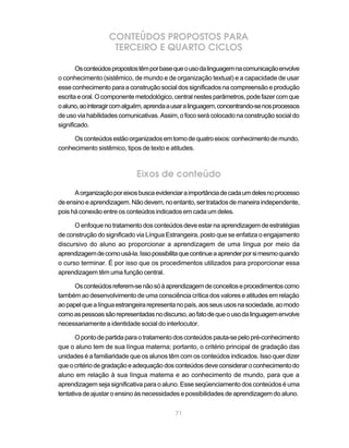 71
CONTEÚDOS PROPOSTOS PARA
TERCEIRO E QUARTO CICLOS
Osconteúdospropostostêmporbasequeousodalinguagemnacomunicaçãoenvolve
o conhecimento (sistêmico, de mundo e de organização textual) e a capacidade de usar
esse conhecimento para a construção social dos significados na compreensão e produção
escritaeoral.Ocomponentemetodológico,centralnestesparâmetros,podefazercomque
oaluno,aointeragircomalguém,aprendaausaralinguagem,concentrando-senosprocessos
de uso via habilidades comunicativas. Assim, o foco será colocado na construção social do
significado.
Osconteúdosestãoorganizadosemtornodequatroeixos:conhecimentodemundo,
conhecimento sistêmico, tipos de texto e atitudes.
Eixos de conteúdo
Aorganizaçãoporeixosbuscaevidenciaraimportânciadecadaumdelesnoprocesso
deensinoeaprendizagem.Nãodevem,noentanto,sertratadosdemaneiraindependente,
pois há conexão entre os conteúdos indicados em cada um deles.
O enfoque no tratamento dos conteúdos deve estar na aprendizagem de estratégias
de construção do significado via Língua Estrangeira, posto que se enfatiza o engajamento
discursivo do aluno ao proporcionar a aprendizagem de uma língua por meio da
aprendizagemdecomousá-la.Issopossibilitaquecontinueaaprenderporsimesmoquando
o curso terminar. É por isso que os procedimentos utilizados para proporcionar essa
aprendizagem têm uma função central.
Osconteúdosreferem-senãosóàaprendizagemdeconceitoseprocedimentoscomo
também ao desenvolvimento de uma consciência crítica dos valores e atitudes em relação
aopapelquealínguaestrangeirarepresentanopaís,aosseususosnasociedade,aomodo
comoaspessoassãorepresentadasnodiscurso,aofatodequeousodalinguagemenvolve
necessariamente a identidade social do interlocutor.
Opontodepartidaparaotratamentodosconteúdospauta-sepelopré-conhecimento
que o aluno tem de sua língua materna; portanto, o critério principal de gradação das
unidades é a familiaridade que os alunos têm com os conteúdos indicados. Isso quer dizer
queocritériodegradaçãoeadequaçãodosconteúdosdeveconsideraroconhecimentodo
aluno em relação à sua língua materna e ao conhecimento de mundo, para que a
aprendizagem seja significativa para o aluno. Esse seqüenciamento dos conteúdos é uma
tentativa de ajustar o ensino às necessidades e possibilidades de aprendizagem do aluno.
 