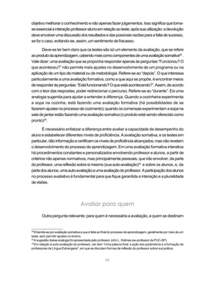 80
objetivomelhoraroconhecimentoenãoapenasfazerjulgamentos.Issosignificaquetorna-
seessencialainteraçãoprofessor-alunoemrelaçãoaoteste,apóssuautilização:adevolução
deveenvolverumadiscussãodosresultadosedaspossíveisrazõesparaafaltadesucesso,
se for o caso, evitando-se, assim, um sentimento de fracasso.
Deve-se ter bem claro que os testes são só um elemento da avaliação, que se refere
aoprodutodaaprendizagem,cabendomaiscomocomponentesdeumaavaliaçãosomativa28
.
Valedizer:umaavaliaçãoqueseproponharesponderapenasàsperguntas“Funcionou?O
que aconteceu?” não permite mais ajustes no desenvolvimento de um programa ou na
aplicaçãodeumtipodematerialoudemetodologia.Refere-seao“depois”.Oqueinteressa
particularmente a uma avaliação formativa, como a que aqui se propõe, é encontrar meios
deresponderàsperguntas:“Estáfuncionando?Oqueestáacontecendo?”.Assim,deacordo
com o teor das respostas, poder redirecionar o percurso. Refere-se ao “durante”. Eis uma
analogia sugerida para ajudar a entender a diferença. Quando a cozinheira experimenta
a sopa na cozinha, está fazendo uma avaliação formativa (há possibilidades de se
fazeremajustesnoprocessodecozimento);quandooscomensaisexperimentamasopana
saladejantarestãofazendoumaavaliaçãosomativa(oprodutoestásendooferecidocomo
pronto)29
.
É necessário enfatizar a diferença entre avaliar a capacidade de desempenho do
aluno e estabelecer diferentes níveis de proficiência. A avaliação somativa, e os testes em
particular,dãoinformaçãoecertificamosníveisdeproficiênciaalcançados,masnãorevelam
o desenvolvimento do processo de aprendizagem. Em uma avaliação formativa interativa
há procedimentos constantes e personalizados envolvendo professor e alunos, a partir de
critérios não apenas normativos, mas principalmente pessoais, que irão envolver, da parte
doprofessor,umareflexãosobresimesmo(suaauto-avaliação)30
e sobre os alunos, e, da
partedosalunos,umaauto-avaliaçãoeumaavaliaçãodoprofessor.Aparticipaçãodosalunos
no processo avaliativo é fundamental para que fique garantida a interação e a pluralidade
devisões.
Avaliar para quem
Outra pergunta relevante: para quem é necessária a avaliação, a quem se destinam
28
Entende-se por avaliação somativa a que é feita ao final do processo de aprendizagem, geralmente por meio de um
teste, sem permitir ajustes no ensino.
29
A sugestão dessa analogia foi apresentada pelo professor John L. Holmes (ex-professor da PUC-SP).
30
Em relação à auto-avaliação do professor, ver item “Uma palavra final: a ação dos parâmetros e a formação de
professores de Língua Estrangeira”, em que se discutem formas de reflexão do professor sobre sua prática.
 