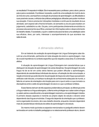 81
osresultados?Arespostaémúltipla.Elaénecessáriaparaoprofessor,paraoaluno,paraos
pais e para a sociedade. O professor necessita, a partir de uma avaliação do nível do aluno
aoiníciodocurso,acompanharaevoluçãodoprocessodeaprendizagem,asdificuldadese
suaspossíveiscausas,aeficáciadaspráticaspedagógicasutilizadasparapodermonitorar
sua atuação. O aluno precisa ter indicações imediatas e contínuas do resultado de sua
atividade, sem esperar até o final do bimestre, do semestre ou do ano para receber um
julgamento, satisfatório ou não. Os pais, como participantes diretamente envolvidos no
processo educacional de seus filhos, precisam ter informações sobre o desenvolvimento
dotrabalhodestes.Àsociedade,aquemosistemaeducacionaldeveumasatisfaçãosobre
sua eficácia, deve, por certo, interessar o acompanhamento do que acontece nas
salasdeaula.
A dimensão afetiva
Em se tratando de avaliação de aprendizagem de Língua Estrangeira cabe dis-
cutir-se uma dimensão, pertinente em toda situação de ensino e aprendizagem, mas
de crucial importância no contexto específico que diz respeito a essa área. É a dimensão
afetiva.
A situação de aprendizagem de Língua Estrangeira tem características que a
distinguem da situação de aprendizagem de outras disciplinas. Na aprendizagem de outra
língua há de se ter em conta vários fatores que podem dificultar a aprendizagem,
dependendodecaracterísticasindividuais dos alunos:afrustraçãodanão-comunicação,a
reação emocional que pode decorrer da percepção de traços da outra língua que parecem
artificiais e até ridículos, a incerteza na ativação de conhecimento adequado de mundo, a
falta de um senso de orientação e de intuição para com o que é certo e o que é errado e a
discrepância entre o estilo de aprendizagem do aluno e o que o professor enfatiza.
Esses fatores derivam de três aspectos problemáticos principais: as diferenças entre
a língua materna e a língua estrangeira, o dilema entre privilegiar-se o saber sobre a língua
ousaberusá-laeaescolhaentreumaaprendizagemracionalouumaaprendizagemintuitiva.
O primeiro desses aspectos é inerente ao próprio objeto de estudo e deverá variar
dependendo das línguas envolvidas. O segundo depende da orientação que o professor,
como organizador do ensino, der a seu trabalho docente, enquanto o terceiro dependerá
mais de características individuais de estilos de aprendizagem e de estudo.
Do mesmo modo que todos os aspectos mencionados no parágrafo anterior devem
serlevadosemcontanotrabalhopedagógicoenorelacionamentoprofessor-aluno,devem
 
