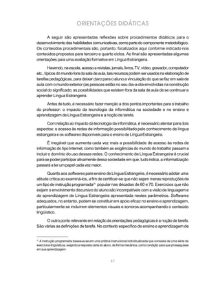 87
ORIENTAÇÕES DIDÁTICAS
A seguir são apresentadas reflexões sobre procedimentos didáticos para o
desenvolvimentodashabilidadescomunicativas,comopartedocomponentemetodológico.
Os conteúdos procedimentais são, portanto, focalizados aqui conforme indicado nos
conteúdos propostos para terceiro e quarto ciclos. Ao final são apresentadas algumas
orientações para uma avaliação formativa em Língua Estrangeira.
Havendo,naescola,acessoarevistas,jornais,livros,TV,vídeo,gravador,computador
etc.,típicosdomundoforadasaladeaula,taisrecursospodemserusadosnaelaboraçãode
tarefas pedagógicas, para deixar claro para o aluno a vinculação do que se faz em sala de
aula com o mundo exterior (as pessoas estão no seu dia-a-dia envolvidas na construção
social do significado; as possibilidades que existem fora da sala de aula de se continuar a
aprender Língua Estrangeira.
Antes de tudo, é necessário fazer menção a dois pontos importantes para o trabalho
do professor: o impacto da tecnologia da informática na sociedade e no ensino e
aprendizagem de Língua Estrangeira e a noção de tarefa.
Com relação ao impacto da tecnologia da informática, é necessário atentar para dois
aspectos: o acesso às redes de informação possibilitado pelo conhecimento de língua
estrangeiraeos softwaresdisponíveisparaoensinodeLínguaEstrangeira.
É inegável que aumenta cada vez mais a possibilidade de acesso às redes de
informação do tipo Internet, como também as exigências do mundo do trabalho passam a
incluir o domínio do uso dessas redes. O conhecimento de Língua Estrangeira é crucial
parasepoderparticiparativamentedessasociedadeemque,tudoindica,ainformatização
passaráaterumpapelcadavezmaior.
Quanto aos softwares para ensino de Língua Estrangeira, é necessário adotar uma
atitude crítica ao examiná-los, a fim de certificar-se que não sejam meras reproduções de
um tipo de instrução programada31
popular nas décadas de 60 e 70. Exercícios que não
exijam o envolvimento discursivo do aluno são incompatíveis com a visão de linguagem e
de aprendizagem de Língua Estrangeira apresentada nestes parâmetros. Softwares
adequados, no entanto, podem se constituir em apoio eficaz no ensino e aprendizagem,
particularmente se incluírem elementos visuais e sonoros acompanhando o conteúdo
lingüístico.
O outro ponto relevante em relação às orientações pedagógicas é a noção de tarefa.
São várias as definições de tarefa. No contexto específico de ensino e aprendizagem de
31
A instrução programada baseava-se em uma prática instrucional individualizada que consistia de uma série de
exercícioslingüísticos,exigindoarespostacertadoaluno,deformamecânica,comocondiçãoparaqueprosseguisse
emsuaaprendizagem.
 
