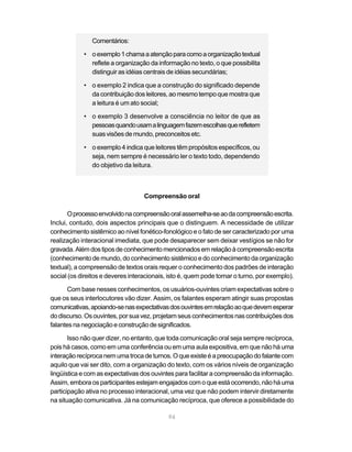 94
Comentários:
• oexemplo1chamaaatençãoparacomoaorganizaçãotextual
reflete a organização da informação no texto, o que possibilita
distinguir as idéias centrais de idéias secundárias;
• o exemplo 2 indica que a construção do significado depende
da contribuição dos leitores, ao mesmo tempo que mostra que
a leitura é um ato social;
• o exemplo 3 desenvolve a consciência no leitor de que as
pessoasquandousamalinguagemfazemescolhasquerefletem
suasvisõesdemundo,preconceitosetc.
• o exemplo 4 indica que leitores têm propósitos específicos, ou
seja, nem sempre é necessário ler o texto todo, dependendo
do objetivo da leitura.
Compreensão oral
Oprocessoenvolvidonacompreensãooralassemelha-seaodacompreensãoescrita.
Inclui, contudo, dois aspectos principais que o distinguem. A necessidade de utilizar
conhecimento sistêmico ao nível fonético-fonológico e o fato de ser caracterizado por uma
realização interacional imediata, que pode desaparecer sem deixar vestígios se não for
gravada.Alémdostiposdeconhecimentomencionadosemrelaçãoàcompreensãoescrita
(conhecimento de mundo, do conhecimento sistêmico e do conhecimento da organização
textual), a compreensão de textos orais requer o conhecimento dos padrões de interação
social (os direitos e deveres interacionais, isto é, quem pode tomar o turno, por exemplo).
Com base nesses conhecimentos, os usuários-ouvintes criam expectativas sobre o
que os seus interlocutores vão dizer. Assim, os falantes esperam atingir suas propostas
comunicativas,apoiando-senasexpectativasdosouvintesemrelaçãoaoquedevemesperar
dodiscurso.Osouvintes,porsuavez,projetamseusconhecimentosnascontribuiçõesdos
falantesnanegociaçãoeconstruçãodesignificados.
Isso não quer dizer, no entanto, que toda comunicação oral seja sempre recíproca,
pois há casos, como em uma conferência ou em uma aula expositiva, em que não há uma
interaçãorecíprocanemumatrocadeturnos.Oqueexisteéapreocupaçãodofalantecom
aquilo que vai ser dito, com a organização do texto, com os vários níveis de organização
lingüística e com as expectativas dos ouvintes para facilitar a compreensão da informação.
Assim, embora os participantes estejam engajados com o que está ocorrendo, não há uma
participação ativa no processo interacional, uma vez que não podem intervir diretamente
na situação comunicativa. Já na comunicação recíproca, que oferece a possibilidade do
 