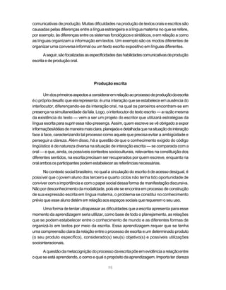 98
comunicativas de produção. Muitas dificuldades na produção de textos orais e escritos são
causadas pelas diferenças entre a língua estrangeira e a língua materna no que se refere,
porexemplo,àsdiferençasentreossistemasfonológicosesintáticos,eemrelaçãoacomo
as línguas organizam a informação em textos. Um exemplo são os modos diferentes de
organizar uma conversa informal ou um texto escrito expositivo em línguas diferentes.
Aseguir,sãofocalizadasasespecificidadesdashabilidadescomunicativasdeprodução
escrita e de produção oral.
Produção escrita
Umdosprimeirosaspectosaconsideraremrelaçãoaoprocessodeproduçãodaescrita
é o próprio desafio que ela representa: é uma interação que se estabelece em ausência do
interlocutor, diferençando-se da interação oral, na qual os parceiros encontram-se em
presença na simultaneidade da fala. Logo, o interlocutor do texto escrito — a razão mesma
da existência do texto — vem a ser um projeto do escritor que utilizará estratégias da
língua escrita para suprir essa não-presença. Assim, quem escreve se vê obrigado a expor
informações/idéiasdemaneiramaisclara,planejadaedetalhadaquenasituaçãodeinteração
face à face, caracterizando tal processo como aquele que precisa evitar a ambigüidade e
perseguir a clareza. Além disso, há a questão de que o conhecimento exigido do código
lingüístico é de natureza diversa na situação de interação escrita — se comparada com a
oral — e que, ainda, os possíveis contextos socioculturais, relevantes na constituição dos
diferentes sentidos, na escrita precisam ser recuperados por quem escreve, enquanto na
oralambososparticipantespodemestabelecerasreferênciasnecessárias.
No contexto social brasileiro, no qual a circulação do escrito é de acesso desigual, é
possível que o jovem aluno dos terceiro e quarto ciclos não tenha tido oportunidade de
conviver com a importância e com o papel social dessa forma de manifestação discursiva.
Nãopordesconhecimentodamodalidade,poiseleseencontraemprocessodeconstrução
de sua expressão escrita em língua materna, o problema se constitui no conhecimento
prévioqueessealunodetémemrelaçãoaosespaçossociaisquerequeremoseuuso.
Uma forma de tentar ultrapassar as dificuldades que a escrita apresenta para esse
momento da aprendizagem seria utilizar, como base de todo o planejamento, as relações
que se podem estabelecer entre o conhecimento de mundo e as diferentes formas de
organizá-lo em textos por meio da escrita. Essa aprendizagem requer que se tenha
uma compreensão clara da relação entre o processo de escrita e um determinado produto
(o seu produto específico), considerado(s) seu(s) objetivo(s) e possíveis utilizações
sociointeracionais.
Aquestãodametacogniçãodoprocessodaescritapõeemevidênciaarelaçãoentre
o que se está aprendendo, o como e qual o propósito da aprendizagem. Importa ter clareza
 