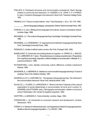 PHILLIPS, S. Participant structures and communication competence: Warm Springs
   children in community and classroom. In: CAZDEN, C. B.; JOHN, V. P. e HYMES,
   D. (eds.). Functions of language in the classroom. Nova York: Teachers College Press,
   1972.

PRABHU, N. S. There is no best method - why? Tesol Quarterly, v. 24, p. 161-176, 1990.

__________. Second language pedagogy: a perspective. Oxford: Oxford University Press, 1987.

PURVES, A. C. (ed.). Writing across languages and cultures. Issues in contrastive rhetoric.
   Londres: Sage, 1988.

RICHARDS, J. C. The context of language teaching. Cambridge: Cambridge University Press,
   1985.

RICHARDS, J. C. e RODGERS, T. S. Approaches and methods in language teaching. Nova
   York: Cambridge University Press, 1986.

ROSALES, C. Avaliar é reflectir sobre o ensino. Rio Tinto, Portugal: ASA, 1992.

RUMELHART, D. Schemata: the building blocks of cognition. In: SPIRO, R. J.; BRUCE,
  B. C. e BREWER, W. F. (eds.). Theoretical issues in reading comprehension. Perspectives
  from cognitive psychology, linguistics, artificial intelligence and education. Hillsdale, N. J.:
  Lawrence Erlbaum, 1980.

RUTHERFORD, J. (ed.). Identity: community, culture, difference. Londres: Lawrence &
   Wishart, 1990.

SAVIGNON, S. J. e BERNS M. S. Initiatives in communicative language teaching II. A book of
   readings. Nova York: Addison-Wesley, 1987.

SCARCELLA, R. C. e OXFORD, R.L. The tapestry of language learning. The individual in
   the communicative classroom. Nova York: Heinle & Heinle, 1992.

SCHULTZ, J.; FLORIO, S. e ERICKSON, F. Where’s the floor? Aspects of the cultural
   organization of social relationships in communication at home and in school. In:
   GILMORE e GLATTHORN. (eds.). Ethnography and education: children in and out of
   school. Washington, DC: Center for Applied Linguistics, 1982.

SHOTTER, J. e GERGEN, K. Texts of identity. Londres: Sage, 1993.

STENHOUSE, L. An introduction to curriculum research and development. Londres:
   Heinemann, 1975.

STERN, H. H. Review of methods that work: a smorgasboard of ideas for language teachers.
   Studies in Second Language Acquisition, v. 7, p. 249-251, 1985.


                                              116
 