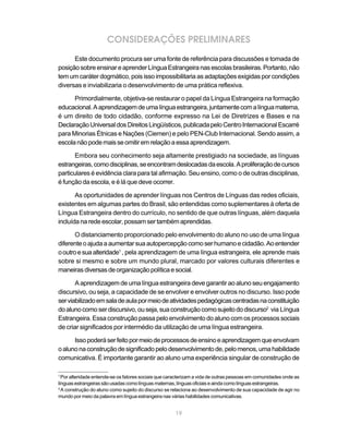 CONSIDERAÇÕES PRELIMINARES
      Este documento procura ser uma fonte de referência para discussões e tomada de
posição sobre ensinar e aprender Língua Estrangeira nas escolas brasileiras. Portanto, não
tem um caráter dogmático, pois isso impossibilitaria as adaptações exigidas por condições
diversas e inviabilizaria o desenvolvimento de uma prática reflexiva.

      Primordialmente, objetiva-se restaurar o papel da Língua Estrangeira na formação
educacional. A aprendizagem de uma língua estrangeira, juntamente com a língua materna,
é um direito de todo cidadão, conforme expresso na Lei de Diretrizes e Bases e na
Declaração Universal dos Direitos Lingüísticos, publicada pelo Centro Internacional Escarré
para Minorias Étnicas e Nações (Ciemen) e pelo PEN-Club Internacional. Sendo assim, a
escola não pode mais se omitir em relação a essa aprendizagem.

      Embora seu conhecimento seja altamente prestigiado na sociedade, as línguas
estrangeiras, como disciplinas, se encontram deslocadas da escola. A proliferação de cursos
particulares é evidência clara para tal afirmação. Seu ensino, como o de outras disciplinas,
é função da escola, e é lá que deve ocorrer.

       As oportunidades de aprender línguas nos Centros de Línguas das redes oficiais,
existentes em algumas partes do Brasil, são entendidas como suplementares à oferta de
Língua Estrangeira dentro do currículo, no sentido de que outras línguas, além daquela
incluída na rede escolar, possam ser também aprendidas.

       O distanciamento proporcionado pelo envolvimento do aluno no uso de uma língua
diferente o ajuda a aumentar sua autopercepção como ser humano e cidadão. Ao entender
o outro e sua alteridade1 , pela aprendizagem de uma língua estrangeira, ele aprende mais
sobre si mesmo e sobre um mundo plural, marcado por valores culturais diferentes e
maneiras diversas de organização política e social.

       A aprendizagem de uma língua estrangeira deve garantir ao aluno seu engajamento
discursivo, ou seja, a capacidade de se envolver e envolver outros no discurso. Isso pode
ser viabilizado em sala de aula por meio de atividades pedagógicas centradas na constituição
do aluno como ser discursivo, ou seja, sua construção como sujeito do discurso2 via Língua
Estrangeira. Essa construção passa pelo envolvimento do aluno com os processos sociais
de criar significados por intermédio da utilização de uma língua estrangeira.

      Isso poderá ser feito por meio de processos de ensino e aprendizagem que envolvam
o aluno na construção de significado pelo desenvolvimento de, pelo menos, uma habilidade
comunicativa. É importante garantir ao aluno uma experiência singular de construção de

1
  Por alteridade entende-se os fatores sociais que caracterizam a vida de outras pessoas em comunidades onde as
línguas estrangeiras são usadas como línguas maternas, línguas oficiais e ainda como línguas estrangeiras.
2
  A construção do aluno como sujeito do discurso se relaciona ao desenvolvimento de sua capacidade de agir no
mundo por meio da palavra em língua estrangeira nas várias habilidades comunicativas.


                                                     19
 