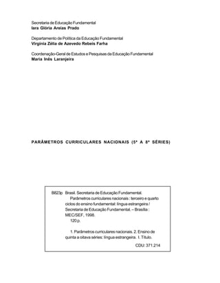 Secretaria de Educação Fundamental
Iara Glória Areias Prado

Departamento de Política da Educação Fundamental
Virgínia Zélia de Azevedo Rebeis Farha

Coordenação-Geral de Estudos e Pesquisas da Educação Fundamental
Maria Inês Laranjeira




PARÂMETROS CURRICULARES NACIONAIS (5ª A 8ª SÉRIES)




          B823p Brasil. Secretaria de Educação Fundamental.
                   Parâmetros curriculares nacionais : terceiro e quarto
                ciclos do ensino fundamental: língua estrangeira /
                Secretaria de Educação Fundamental. – Brasília :
                MEC/SEF, 1998.
                   120 p.

                    1. Parâmetros curriculares nacionais. 2. Ensino de
                 quinta a oitava séries: língua estrangeira. I. Título.
                                                           CDU: 371.214
 