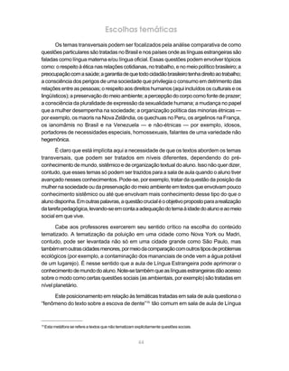 Escolhas temáticas
       Os temas transversais podem ser focalizados pela análise comparativa de como
questões particulares são tratadas no Brasil e nos países onde as línguas estrangeiras são
faladas como língua materna e/ou língua oficial. Essas questões podem envolver tópicos
como: o respeito à ética nas relações cotidianas, no trabalho, e no meio político brasileiro; a
preocupação com a saúde; a garantia de que todo cidadão brasileiro tenha direito ao trabalho;
a consciência dos perigos de uma sociedade que privilegia o consumo em detrimento das
relações entre as pessoas; o respeito aos direitos humanos (aqui incluídos os culturais e os
lingüísticos); a preservação do meio ambiente; a percepção do corpo como fonte de prazer;
a consciência da pluralidade de expressão da sexualidade humana; a mudança no papel
que a mulher desempenha na sociedade; a organização política das minorias étnicas —
por exemplo, os maoris na Nova Zelândia, os quechuas no Peru, os argelinos na França,
os ianomâmis no Brasil e na Venezuela — e não-étnicas — por exemplo, idosos,
portadores de necessidades especiais, homossexuais, falantes de uma variedade não
hegemônica.

       É claro que está implícita aqui a necessidade de que os textos abordem os temas
transversais, que podem ser tratados em níveis diferentes, dependendo do pré-
conhecimento de mundo, sistêmico e de organização textual do aluno. Isso não quer dizer,
contudo, que esses temas só podem ser trazidos para a sala de aula quando o aluno tiver
avançado nesses conhecimentos. Pode-se, por exemplo, tratar da questão da posição da
mulher na sociedade ou da preservação do meio ambiente em textos que envolvam pouco
conhecimento sistêmico ou até que envolvam mais conhecimento desse tipo do que o
aluno disponha. Em outras palavras, a questão crucial é o objetivo proposto para a realização
da tarefa pedagógica, levando-se em conta a adequação do tema à idade do aluno e ao meio
social em que vive.

       Cabe aos professores exercerem seu sentido crítico na escolha do conteúdo
tematizado. A tematização da poluição em uma cidade como Nova York ou Madri,
contudo, pode ser levantada não só em uma cidade grande como São Paulo, mas
também em outras cidades menores, por meio da comparação com outros tipos de problemas
ecológicos (por exemplo, a contaminação dos mananciais de onde vem a água potável
de um lugarejo). É nesse sentido que a aula de Língua Estrangeira pode aprimorar o
conhecimento de mundo do aluno. Note-se também que as línguas estrangeiras dão acesso
sobre o modo como certas questões sociais (as ambientais, por exemplo) são tratadas em
nível planetário.

     Este posicionamento em relação às temáticas tratadas em sala de aula questiona o
“fenômeno do texto sobre a escova de dente”15 tão comum em sala de aula de Língua



15
     Esta metáfora se refere a textos que não tematizam explicitamente questões sociais.


                                                          44
 