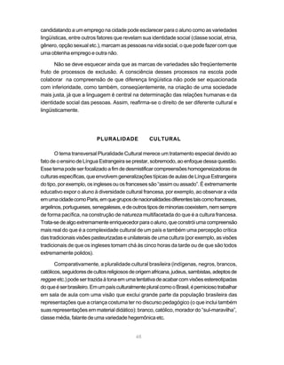 candidatando a um emprego na cidade pode esclarecer para o aluno como as variedades
lingüísticas, entre outros fatores que revelam sua identidade social (classe social, etnia,
gênero, opção sexual etc.), marcam as pessoas na vida social, o que pode fazer com que
uma obtenha emprego e outra não.

       Não se deve esquecer ainda que as marcas de variedades são freqüentemente
fruto de processos de exclusão. A consciência desses processos na escola pode
colaborar na compreensão de que diferença lingüística não pode ser equacionada
com inferioridade, como também, conseqüentemente, na criação de uma sociedade
mais justa, já que a linguagem é central na determinação das relações humanas e da
identidade social das pessoas. Assim, reafirma-se o direito de ser diferente cultural e
lingüisticamente.




                          PLURALIDADE               CULTURAL

       O tema transversal Pluralidade Cultural merece um tratamento especial devido ao
fato de o ensino de Língua Estrangeira se prestar, sobremodo, ao enfoque dessa questão.
Esse tema pode ser focalizado a fim de desmistificar compreensões homogeneizadoras de
culturas específicas, que envolvem generalizações típicas de aulas de Língua Estrangeira
do tipo, por exemplo, os ingleses ou os franceses são “assim ou assado”. É extremamente
educativo expor o aluno à diversidade cultural francesa, por exemplo, ao observar a vida
em uma cidade como Paris, em que grupos de nacionalidades diferentes tais como franceses,
argelinos, portugueses, senegaleses, e de outros tipos de minorias coexistem, nem sempre
de forma pacífica, na construção de natureza multifacetada do que é a cultura francesa.
Trata-se de algo extremamente enriquecedor para o aluno, que constrói uma compreensão
mais real do que é a complexidade cultural de um país e também uma percepção crítica
das tradicionais visões pasteurizadas e unilaterais de uma cultura (por exemplo, as visões
tradicionais de que os ingleses tomam chá às cinco horas da tarde ou de que são todos
extremamente polidos).

       Comparativamente, a pluralidade cultural brasileira (indígenas, negros, brancos,
católicos, seguidores de cultos religiosos de origem africana, judeus, sambistas, adeptos de
reggae etc.) pode ser trazida à tona em uma tentativa de acabar com visões estereotipadas
do que é ser brasileiro. Em um país culturalmente plural como o Brasil, é pernicioso trabalhar
em sala de aula com uma visão que exclui grande parte da população brasileira das
representações que a criança costuma ter no discurso pedagógico (o que inclui também
suas representações em material didático): branco, católico, morador do “sul-maravilha”,
classe média, falante de uma variedade hegemônica etc.


                                             48
 