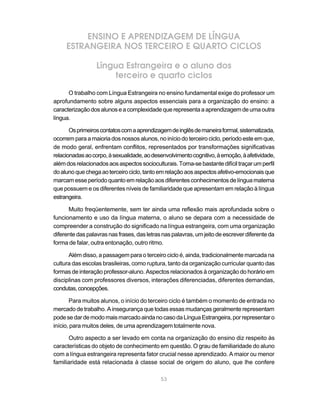 ENSINO E APRENDIZAGEM DE LÍNGUA
     ESTRANGEIRA NOS TERCEIRO E QUARTO CICLOS

                  Língua Estrangeira e o aluno dos
                      terceiro e quarto ciclos
      O trabalho com Língua Estrangeira no ensino fundamental exige do professor um
aprofundamento sobre alguns aspectos essenciais para a organização do ensino: a
caracterização dos alunos e a complexidade que representa a aprendizagem de uma outra
língua.

       Os primeiros contatos com a aprendizagem de inglês de maneira formal, sistematizada,
ocorrem para a maioria dos nossos alunos, no início do terceiro ciclo, período este em que,
de modo geral, enfrentam conflitos, representados por transformações significativas
relacionadas ao corpo, à sexualidade, ao desenvolvimento cognitivo, à emoção, à afetividade,
além dos relacionados aos aspectos socioculturais. Torna-se bastante difícil traçar um perfil
do aluno que chega ao terceiro ciclo, tanto em relação aos aspectos afetivo-emocionais que
marcam esse período quanto em relação aos diferentes conhecimentos de língua materna
que possuem e os diferentes níveis de familiaridade que apresentam em relação à língua
estrangeira.

      Muito freqüentemente, sem ter ainda uma reflexão mais aprofundada sobre o
funcionamento e uso da língua materna, o aluno se depara com a necessidade de
compreender a construção do significado na língua estrangeira, com uma organização
diferente das palavras nas frases, das letras nas palavras, um jeito de escrever diferente da
forma de falar, outra entonação, outro ritmo.

      Além disso, a passagem para o terceiro ciclo é, ainda, tradicionalmente marcada na
cultura das escolas brasileiras, como ruptura, tanto da organização curricular quanto das
formas de interação professor-aluno. Aspectos relacionados à organização do horário em
disciplinas com professores diversos, interações diferenciadas, diferentes demandas,
condutas, concepções.

       Para muitos alunos, o início do terceiro ciclo é também o momento de entrada no
mercado de trabalho. A insegurança que todas essas mudanças geralmente representam
pode se dar de modo mais marcado ainda no caso da Língua Estrangeira, por representar o
início, para muitos deles, de uma aprendizagem totalmente nova.

      Outro aspecto a ser levado em conta na organização do ensino diz respeito às
características do objeto de conhecimento em questão. O grau de familiaridade do aluno
com a língua estrangeira representa fator crucial nesse aprendizado. A maior ou menor
familiaridade está relacionada à classe social de origem do aluno, que lhe confere

                                             53
 