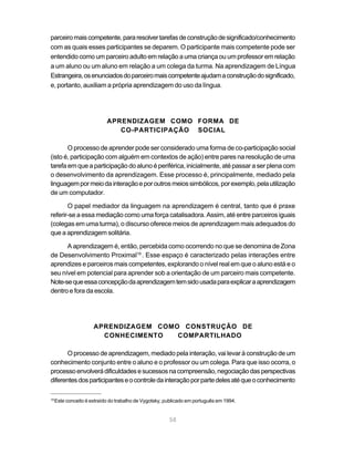 parceiro mais competente, para resolver tarefas de construção de significado/conhecimento
com as quais esses participantes se deparem. O participante mais competente pode ser
entendido como um parceiro adulto em relação a uma criança ou um professor em relação
a um aluno ou um aluno em relação a um colega da turma. Na aprendizagem de Língua
Estrangeira, os enunciados do parceiro mais competente ajudam a construção do significado,
e, portanto, auxiliam a própria aprendizagem do uso da língua.




                            APRENDIZAGEM COMO FORMA DE
                               CO-PARTICIPAÇÃO SOCIAL

       O processo de aprender pode ser considerado uma forma de co-participação social
(isto é, participação com alguém em contextos de ação) entre pares na resolução de uma
tarefa em que a participação do aluno é periférica, inicialmente, até passar a ser plena com
o desenvolvimento da aprendizagem. Esse processo é, principalmente, mediado pela
linguagem por meio da interação e por outros meios simbólicos, por exemplo, pela utilização
de um computador.

       O papel mediador da linguagem na aprendizagem é central, tanto que é praxe
referir-se a essa mediação como uma força catalisadora. Assim, até entre parceiros iguais
(colegas em uma turma), o discurso oferece meios de aprendizagem mais adequados do
que a aprendizagem solitária.

      A aprendizagem é, então, percebida como ocorrendo no que se denomina de Zona
de Desenvolvimento Proximal19 . Esse espaço é caracterizado pelas interações entre
aprendizes e parceiros mais competentes, explorando o nível real em que o aluno está e o
seu nível em potencial para aprender sob a orientação de um parceiro mais competente.
Note-se que essa concepção da aprendizagem tem sido usada para explicar a aprendizagem
dentro e fora da escola.




                      APRENDIZAGEM COMO CONSTRUÇÃO DE
                        CONHECIMENTO   COMPARTILHADO

       O processo de aprendizagem, mediado pela interação, vai levar à construção de um
conhecimento conjunto entre o aluno e o professor ou um colega. Para que isso ocorra, o
processo envolverá dificuldades e sucessos na compreensão, negociação das perspectivas
diferentes dos participantes e o controle da interação por parte deles até que o conhecimento

19
     Este conceito é extraído do trabalho de Vygotsky, publicado em português em 1994.


                                                        58
 